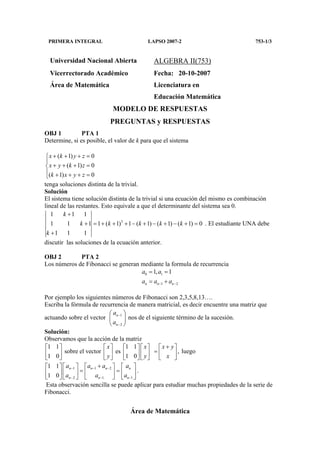 PRIMERA INTEGRAL LAPSO 2007-2 753-1/3
Área de Matemática
Universidad Nacional Abierta ALGEBRA II(753)
Vicerrectorado Académico Fecha: 20-10-2007
Área de Matemática Licenciatura en
Educación Matemática
MODELO DE RESPUESTAS
PREGUNTAS y RESPUESTAS
OBJ 1 PTA 1
Determine, si es posible, el valor de k para que el sistema
( 1) 0
( 1) 0
( 1) 0
x k y z
x y k z
k x y z
+ + + =

+ + + =
 + + + =
tenga soluciones distinta de la trivial.
Solución
El sistema tiene solución distinta de la trivial si una ecuación del mismo es combinación
lineal de las restantes. Esto equivale a que el determinante del sistema sea 0.
3
1 1 1
1 1 1 1 ( 1) 1 ( 1) ( 1) ( 1) 0
1 1 1
k
k k k k k
k
+
+ = + + + − + − + − + =
+
. El estudiante UNA debe
discutir las soluciones de la ecuación anterior.
OBJ 2 PTA 2
Los números de Fibonacci se generan mediante la formula de recurrencia
0 1
1 2
1, 1
n n n
a a
a a a− −
= =
= +
Por ejemplo los siguientes números de Fibonacci son 2,3,5,8,13….
Escriba la fórmula de recurrencia de manera matricial, es decir encuentre una matriz que
actuando sobre el vector 1
2
n
n
a
a
−
−
 
 
 
nos de el siguiente término de la sucesión.
Solución:
Observamos que la acción de la matriz
1 1 1 1
sobre el vector es ,
1 0 1 0
x x x y
y y x
+         
=         
         
luego
1 1 2
2 1 1
1 1
1 0
n n n n
n n n
a a a a
a a a
− − −
− − −
+      
= =      
       
.
Esta observación sencilla se puede aplicar para estudiar muchas propiedades de la serie de
Fibonacci.
 
