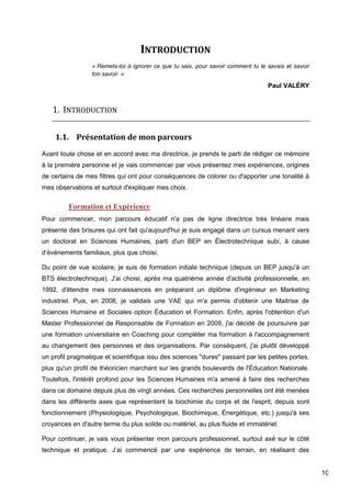 10
INTRODUCTION
« Remets-toi à ignorer ce que tu sais, pour savoir comment tu le savais et savoir
ton savoir. »
Paul VALÉRY
1. INTRODUCTION
1.1. Présentation de mon parcours
Avant toute chose et en accord avec ma directrice, je prends le parti de rédiger ce mémoire
à la première personne et je vais commencer par vous présentez mes expériences, origines
de certains de mes filtres qui ont pour conséquences de colorer ou d'apporter une tonalité à
mes observations et surtout d'expliquer mes choix.
Formation et Expérience
Pour commencer, mon parcours éducatif n'a pas de ligne directrice très linéaire mais
présente des brisures qui ont fait qu'aujourd'hui je suis engagé dans un cursus menant vers
un doctorat en Sciences Humaines, parti d'un BEP en Électrotechnique subi, à cause
d’événements familiaux, plus que choisi.
Du point de vue scolaire, je suis de formation initiale technique (depuis un BEP jusqu'à un
BTS électrotechnique). J'ai choisi, après ma quatrième année d'activité professionnelle, en
1992, d'étendre mes connaissances en préparant un diplôme d'ingénieur en Marketing
industriel. Puis, en 2008, je validais une VAE qui m'a permis d'obtenir une Maitrise de
Sciences Humaine et Sociales option Éducation et Formation. Enfin, après l'obtention d'un
Master Professionnel de Responsable de Formation en 2009, j'ai décidé de poursuivre par
une formation universitaire en Coaching pour compléter ma formation à l'accompagnement
au changement des personnes et des organisations. Par conséquent, j'ai plutôt développé
un profil pragmatique et scientifique issu des sciences "dures" passant par les petites portes,
plus qu'un profil de théoricien marchant sur les grands boulevards de l'Éducation Nationale.
Toutefois, l'intérêt profond pour les Sciences Humaines m'a amené à faire des recherches
dans ce domaine depuis plus de vingt années. Ces recherches personnelles ont été menées
dans les différents axes que représentent la biochimie du corps et de l'esprit, depuis sont
fonctionnement (Physiologique, Psychologique, Biochimique, Énergétique, etc.) jusqu'à ses
croyances en d'autre terme du plus solide ou matériel, au plus fluide et immatériel.
Pour continuer, je vais vous présenter mon parcours professionnel, surtout axé sur le côté
technique et pratique. J’ai commencé par une expérience de terrain, en réalisant des
 