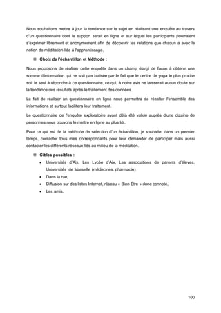 100
Nous souhaitons mettre à jour la tendance sur le sujet en réalisant une enquête au travers
d’un questionnaire dont le support serait en ligne et sur lequel les participants pourraient
s’exprimer librement et anonymement afin de découvrir les relations que chacun a avec la
notion de méditation liée à l'apprentissage.
 Choix de l'échantillon et Méthode :
Nous proposons de réaliser cette enquête dans un champ élargi de façon à obtenir une
somme d'information qui ne soit pas biaisée par le fait que le centre de yoga le plus proche
soit le seul à répondre à ce questionnaire, ce qui, à notre avis ne laisserait aucun doute sur
la tendance des résultats après le traitement des données.
Le fait de réaliser un questionnaire en ligne nous permettra de récolter l'ensemble des
informations et surtout facilitera leur traitement.
Le questionnaire de l'enquête exploratoire ayant déjà été validé auprès d’une dizaine de
personnes nous pouvons le mettre en ligne au plus tôt.
Pour ce qui est de la méthode de sélection d'un échantillon, je souhaite, dans un premier
temps, contacter tous mes correspondants pour leur demander de participer mais aussi
contacter les différents réseaux liés au milieu de la méditation.
 Cibles possibles :
 Universités d’Aix, Les Lycée d’Aix, Les associations de parents d’élèves,
Universités de Marseille (médecines, pharmacie)
 Dans la rue,
 Diffusion sur des listes Internet, réseau « Bien Être » donc connoté,
 Les amis,
 