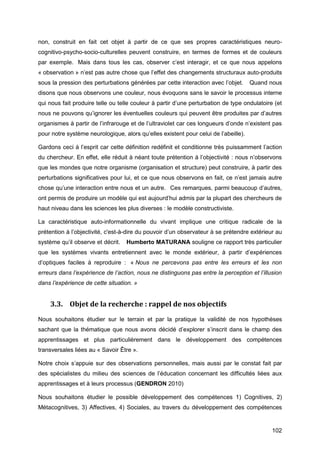 102
non, construit en fait cet objet à partir de ce que ses propres caractéristiques neuro-
cognitivo-psycho-socio-culturelles peuvent construire, en termes de formes et de couleurs
par exemple.  Mais dans tous les cas, observer c’est interagir, et ce que nous appelons
« observation » n’est pas autre chose que l’effet des changements structuraux auto-produits
sous la pression des perturbations générées par cette interaction avec l’objet.   Quand nous
disons que nous observons une couleur, nous évoquons sans le savoir le processus interne
qui nous fait produire telle ou telle couleur à partir d’une perturbation de type ondulatoire (et
nous ne pouvons qu’ignorer les éventuelles couleurs qui peuvent être produites par d’autres
organismes à partir de l’infrarouge et de l’ultraviolet car ces longueurs d’onde n’existent pas
pour notre système neurologique, alors qu’elles existent pour celui de l’abeille).
Gardons ceci à l’esprit car cette définition redéfinit et conditionne très puissamment l’action
du chercheur. En effet, elle réduit à néant toute prétention à l’objectivité : nous n’observons
que les mondes que notre organisme (organisation et structure) peut construire, à partir des
perturbations significatives pour lui, et ce que nous observons en fait, ce n’est jamais autre
chose qu’une interaction entre nous et un autre.  Ces remarques, parmi beaucoup d’autres,
ont permis de produire un modèle qui est aujourd’hui admis par la plupart des chercheurs de
haut niveau dans les sciences les plus diverses : le modèle constructiviste.
La caractéristique auto-informationnelle du vivant implique une critique radicale de la
prétention à l’objectivité, c'est-à-dire du pouvoir d’un observateur à se prétendre extérieur au
système qu’il observe et décrit.   Humberto MATURANA souligne ce rapport très particulier
que les systèmes vivants entretiennent avec le monde extérieur, à partir d’expériences
d’optiques faciles à reproduire :  « Nous ne percevons pas entre les erreurs et les non
erreurs dans l’expérience de l’action, nous ne distinguons pas entre la perception et l’illusion
dans l’expérience de cette situation. »
3.3. Objet de la recherche : rappel de nos objectifs
Nous souhaitons étudier sur le terrain et par la pratique la validité de nos hypothèses
sachant que la thématique que nous avons décidé d’explorer s’inscrit dans le champ des
apprentissages et plus particulièrement dans le développement des compétences
transversales liées au « Savoir Être ».
Notre choix s’appuie sur des observations personnelles, mais aussi par le constat fait par
des spécialistes du milieu des sciences de l’éducation concernant les difficultés liées aux
apprentissages et à leurs processus (GENDRON 2010)
Nous souhaitons étudier le possible développement des compétences 1) Cognitives, 2)
Métacognitives, 3) Affectives, 4) Sociales, au travers du développement des compétences
 