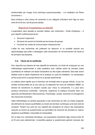 103
émotionnelles par l’usage d’une technique psychocorporelles : « La méditation de Pleine
Conscience ».
Nous limiterons notre champ de recherche à une catégorie d’étudiant dont l’âge se situe
entre 20 et 25 ans, soit de jeunes adultes.
Regard sur l’organisation, ses objectifs
L’organisation dans laquelle je souhaite réaliser mes recherches – École d’Ingénieur – a
pour objectif multidimensionnel de :
 Structurer l’apprenant,
 Structurer les savoirs et l’activité par les travaux de groupe,
 Favoriser les modes de communication interpersonnels.
L’objet de mes recherches est justement de découvrir si un procédé associé aux
apprentissages peut aider à développer cette structuration de l’environnement de travail et
de formation des étudiants.
3.4. Choix de la méthode
Pour répondre aux besoins de mes objectifs de recherche, j’ai choisi de m’appuyer sur une
méthodologie expérimentale à visée qualitative avec collecte active de données (visée
quantitative) en réalisant une étude comparative sur des sujets volontaires. Des tests seront
réalisés avant et après l’expérience de la pratique du cycle de méditation. La comparaison
se fera aussi entre un groupe témoin et un groupe expérimental.
La collecte active signifie que le chercheur est immergé dans le groupe d’étude, ce qui me
semble incontournable car je suis celui qui va dispenser les cours de méditation MBSR. Je
tenterai de transformer la situation sociale pour mieux la comprendre. Il y aura donc
plusieurs dimensions combinées : recherche, expérience et pratique innovante dans une
approche pluridisciplinaire (Neurosciences, Psychologie, sociale, économie et management
des ressources humaines).
Cette méthodologie me semble appropriée à mes recherches car elle a le mérite d’apporter
des éléments de mesure quantifiables au travers de données numériques qu’ils sera aisé de
comparer. Partant d’un point de vue subjectif (les sensations de chacun des participants)
mesurés au travers de questionnaires qui permettent de transcrire les données en valeurs
objectives quantifiables, mesurables et comparables.
Sur la base d’un volontariat intrinsèque, une quarantaine d’étudiants (âge compris entre 20
et 25 ans) sera sélectionnée. L’ensemble passera le questionnaire général composé des
 