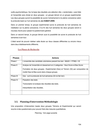 104
outils psychométrique. Sur la base des résultats une sélection dite « randomisée » sera faite
et l’ensemble sera divisé en deux groupes : un groupe témoin et un groupe expérimental.
Les deux groupes auront la possibilité de suivre l’entraînement à la pleine conscience selon
le protocole basé sur huit semaines de Jon KABAT-ZINN.
Dans un premier temps, le groupe expérimental suivra le protocole de huit semaines de
méditation sur la pleine conscience. À la fin des huit semaines les deux groupes seront à
nouveau réunis pour passer le questionnaire général.
Dans un second temps, le groupe témoin aura la possibilité de suivre le protocole de huit
semaines à son tour.
L'idéal serait de pouvoir réaliser cette étude sur deux classes différentes ou encore mieux
dans deux établissements différents.
Les Phases de Recherche
Phases Actions
Phase I L’ensemble des candidats volontaires passent les test : MAAS + FFMQ + IE
Phase II Analyse de l’ensemble et classement en 2 catégories : Haut Score et Bas Score
Formation de deux groupes : Expérimental (Gex) et Témoin (Gt) par composition de
moitié Haut et Bas score dans chaque groupe.
Phase III Gex : suit le protocole de huit semaines (Gt ne fait rien)
Phase IV Passation des tests
Transcription et analyse des résultats des tests.
Interprétation des résultats.
3.5. Planning d’intervention Méthodologie
Une proposition d’intervention basée deux groupes Témoins et Expérimental qui seront
soumis à des questionnaire pour pouvoir faire des mesures quantitatives.
Planning : Voir page suivante
 
