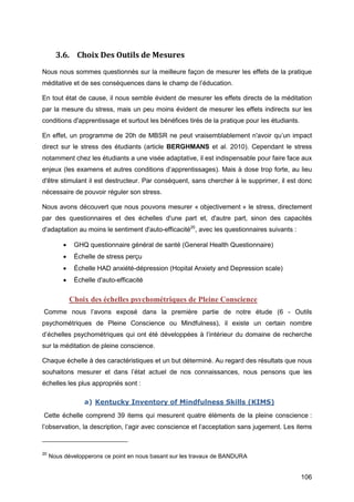 106
3.6. Choix Des Outils de Mesures
Nous nous sommes questionnés sur la meilleure façon de mesurer les effets de la pratique
méditative et de ses conséquences dans le champ de l’éducation.
En tout état de cause, il nous semble évident de mesurer les effets directs de la méditation
par la mesure du stress, mais un peu moins évident de mesurer les effets indirects sur les
conditions d'apprentissage et surtout les bénéfices tirés de la pratique pour les étudiants.
En effet, un programme de 20h de MBSR ne peut vraisemblablement n'avoir qu’un impact
direct sur le stress des étudiants (article BERGHMANS et al. 2010). Cependant le stress
notamment chez les étudiants a une visée adaptative, il est indispensable pour faire face aux
enjeux (les examens et autres conditions d’apprentissages). Mais à dose trop forte, au lieu
d'être stimulant il est destructeur. Par conséquent, sans chercher à le supprimer, il est donc
nécessaire de pouvoir réguler son stress.
Nous avons découvert que nous pouvons mesurer « objectivement » le stress, directement
par des questionnaires et des échelles d'une part et, d'autre part, sinon des capacités
d'adaptation au moins le sentiment d'auto-efficacité20
, avec les questionnaires suivants :
 GHQ questionnaire général de santé (General Health Questionnaire)
 Échelle de stress perçu
 Échelle HAD anxiété-dépression (Hopital Anxiety and Depression scale)
 Échelle d'auto-efficacité
Choix des échelles psychométriques de Pleine Conscience
Comme nous l’avons exposé dans la première partie de notre étude (6 - Outils
psychométriques de Pleine Conscience ou Mindfulness), il existe un certain nombre
d’échelles psychométriques qui ont été développées à l’intérieur du domaine de recherche
sur la méditation de pleine conscience.
Chaque échelle à des caractéristiques et un but déterminé. Au regard des résultats que nous
souhaitons mesurer et dans l’état actuel de nos connaissances, nous pensons que les
échelles les plus appropriés sont :
a) Kentucky Inventory of Mindfulness Skills (KIMS)
Cette échelle comprend 39 items qui mesurent quatre éléments de la pleine conscience :
l’observation, la description, l’agir avec conscience et l’acceptation sans jugement. Les items
20
Nous développerons ce point en nous basant sur les travaux de BANDURA
 