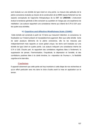 107
sont évalués sur une échelle de type Likert en cinq points. La mesure des aptitudes de la
pleine conscience évaluée au travers de la construction de la KIMS repose fortement sur les
aspects conceptuels de l’approche thérapeutique de la DBT de LINEHAN. L’instrument
évalue la tendance générale à être conscient au quotidien et n’exige pas une expérience de
méditation. Les auteurs rapportent une consistance interne qui s’étend de 0,76 à 0,91 pour
les quatre sous échelles.
b) Cognitive and Affective Mindfulness Scale (CAMS)
Cette échelle est construite à partir de 12 items qui mesurent l’attention, la conscience, la
focalisation sur l’instant présent et l’acceptation/non-jugement. Bien que cette échelle tente
de saisir plusieurs éléments de la pleine conscience, elle ne les mesures pas
indépendamment mais rapporte un score global unique. les items sont évaluées sur une
échelle de type Likert en quatre points. Les auteurs indiquent une consistance interne de
0,74 à 0,80. D’autre part, ils rapportent des corrélations négatives liées à l’évitement, la
suppression de penser, l’harmonisation, l’inquiétude, la dépression et l’anxiété, et des
corrélations positives liées à la clarté émotive, la « réparation de l’humeur », la flexibilité
cognitive et le bien-être.
Conclusions
Il apparaît clairement que cette partie est trop incertaine à cette étape de nos recherches et
qu’un effort particulier sera mis dans le choix d’outils avant la mise en application sur le
terrain.
 