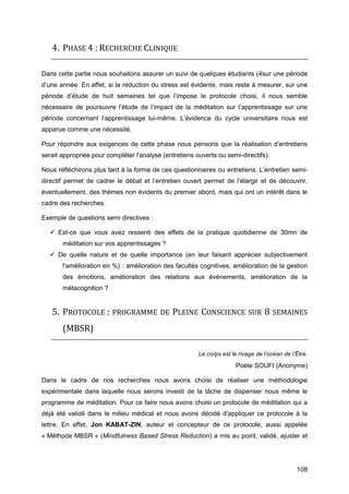 108
4. PHASE 4 : RECHERCHE CLINIQUE
Dans cette partie nous souhaitons assurer un suivi de quelques étudiants (4sur une période
d’une année. En effet, si la réduction du stress est évidente, mais reste à mesurer, sur une
période d’étude de huit semaines tel que l’impose le protocole choisi, il nous semble
nécessaire de poursuivre l’étude de l’impact de la méditation sur l’apprentissage sur une
période concernant l’apprentissage lui-même. L’évidence du cycle universitaire nous est
apparue comme une nécessité.
Pour répondre aux exigences de cette phase nous pensons que la réalisation d’entretiens
serait appropriée pour compléter l'analyse (entretiens ouverts ou semi-directifs).
Nous réfléchirons plus tard à la forme de ces questionnaires ou entretiens. L’entretien semi-
directif permet de cadrer le débat et l’entretien ouvert permet de l’élargir et de découvrir,
éventuellement, des thèmes non évidents du premier abord, mais qui ont un intérêt dans le
cadre des recherches.
Exemple de questions semi directives :
 Est-ce que vous avez ressenti des effets de la pratique quotidienne de 30mn de
méditation sur vos apprentissages ?
 De quelle nature et de quelle importance (en leur faisant apprécier subjectivement
l'amélioration en %) : amélioration des facultés cognitives, amélioration de la gestion
des émotions, amélioration des relations aux événements, amélioration de la
métacognition ?
5. PROTOCOLE : PROGRAMME DE PLEINE CONSCIENCE SUR 8 SEMAINES
(MBSR)
Le corps est le rivage de l’océan de l’Être.
Poète SOUFI (Anonyme)
Dans le cadre de nos recherches nous avons choisi de réaliser une méthodologie
expérimentale dans laquelle nous serons investi de la tâche de dispenser nous même le
programme de méditation. Pour ce faire nous avons choisi un protocole de méditation qui a
déjà été validé dans le milieu médical et nous avons décidé d’appliquer ce protocole à la
lettre. En effet, Jon KABAT-ZIN, auteur et concepteur de ce protocole, aussi appelée
« Méthode MBSR » (Mindfulness Based Stress Reduction) a mis au point, validé, ajuster et
 