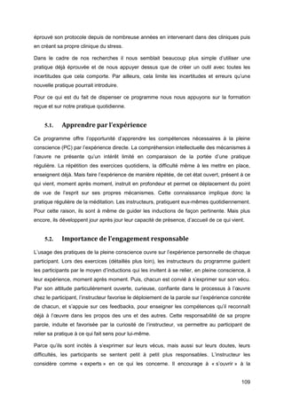 109
éprouvé son protocole depuis de nombreuse années en intervenant dans des cliniques puis
en créant sa propre clinique du stress.
Dans le cadre de nos recherches il nous semblait beaucoup plus simple d’utiliser une
pratique déjà éprouvée et de nous appuyer dessus que de créer un outil avec toutes les
incertitudes que cela comporte. Par ailleurs, cela limite les incertitudes et erreurs qu’une
nouvelle pratique pourrait introduire.
Pour ce qui est du fait de dispenser ce programme nous nous appuyons sur la formation
reçue et sur notre pratique quotidienne.
5.1. Apprendre par l’expérience
Ce programme offre l’opportunité d’apprendre les compétences nécessaires à la pleine
conscience (PC) par l’expérience directe. La compréhension intellectuelle des mécanismes à
l’œuvre ne présente qu’un intérêt limité en comparaison de la portée d’une pratique
régulière. La répétition des exercices quotidiens, la difficulté même à les mettre en place,
enseignent déjà. Mais faire l’expérience de manière répétée, de cet état ouvert, présent à ce
qui vient, moment après moment, instruit en profondeur et permet ce déplacement du point
de vue de l’esprit sur ses propres mécanismes. Cette connaissance implique donc la
pratique régulière de la méditation. Les instructeurs, pratiquent eux-mêmes quotidiennement.
Pour cette raison, ils sont à même de guider les inductions de façon pertinente. Mais plus
encore, ils développent jour après jour leur capacité de présence, d’accueil de ce qui vient.
5.2. Importance de l’engagement responsable
L’usage des pratiques de la pleine conscience ouvre sur l’expérience personnelle de chaque
participant. Lors des exercices (détaillés plus loin), les instructeurs du programme guident
les participants par le moyen d’inductions qui les invitent à se relier, en pleine conscience, à
leur expérience, moment après moment. Puis, chacun est convié à s’exprimer sur son vécu.
Par son attitude particulièrement ouverte, curieuse, confiante dans le processus à l’œuvre
chez le participant, l’instructeur favorise le déploiement de la parole sur l’expérience concrète
de chacun, et s’appuie sur ces feedbacks, pour enseigner les compétences qu’il reconnaît
déjà à l’œuvre dans les propos des uns et des autres. Cette responsabilité de sa propre
parole, induite et favorisée par la curiosité de l’instructeur, va permettre au participant de
relier sa pratique à ce qui fait sens pour lui-même.
Parce qu’ils sont incités à s’exprimer sur leurs vécus, mais aussi sur leurs doutes, leurs
difficultés, les participants se sentent petit à petit plus responsables. L’instructeur les
considère comme « experts » en ce qui les concerne. Il encourage à « s’ouvrir » à la
 