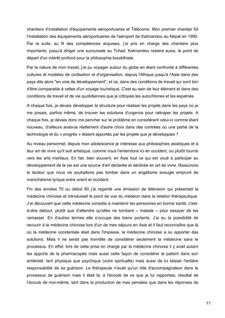 11
chantiers d'installation d'équipements aéroportuaires et Télécoms. Mon premier chantier fût
l'installation des équipements aéroportuaires de l'aéroport de Katmandou au Népal en 1990.
Par la suite, au fil des compétences acquises, j’ai pris en charge des chantiers plus
importants, jusqu'à diriger une succursale au Tchad. Katmandou restera aussi, le point de
départ d'un intérêt profond pour la philosophie bouddhiste.
Par la nature de mon travail, j’ai pu voyager autour du globe en étant confronté à différentes
cultures et modèles de civilisation et d'organisation, depuis l'Afrique jusqu'à l'Asie dans des
pays dits alors "en voie de développement", et ce, dans des conditions de travail qui sont loin
d'être comparable à celles d'un voyage touristique. C'est au sein de leur élément et dans des
conditions de travail et de vie quotidiennes que je côtoyais les autochtones et les expatriés.
A chaque fois, je devais développer la structure pour réaliser les projets dans les pays où je
me posais, parfois même, de trouver les solutions d'urgence pour rattraper les projets. A
chaque fois, je devais donc me pencher sur le problème en considérant celui-ci comme étant
nouveau, d'ailleurs avais-je réellement d'autre choix dans des contrées où une partie de la
technologie et du « progrès » étaient apportés par les projets que je développais ?
Au niveau personnel, depuis mon adolescence je intéresse aux philosophies asiatiques et à
leur art de vivre qu'il soit artistique, comme nous l'entendons ici en occident, ou plutôt tourné
vers les arts martiaux. En fait, bien souvent, en Asie tout ce qui est voué à participer au
développement de la vie est une source d'art déclarée et déclinée en art de vivre. Rassurons
le lecteur que nous ne souhaitons pas tomber dans un angélisme aveugle emprunt de
manichéisme lyrique entre orient et occident.
Fin des années 70 ou début 80 j’ai regardé une émission de télévision qui présentait la
médecine chinoise et introduisait le point de vue du médecin dans la relation thérapeutique.
J’ai découvert que cette médecine consiste à maintenir les personnes en bonne santé, c'est-
à-dire debout, plutôt que d'attendre qu'elles ne tombent – malade – pour essayer de les
ramasser. En d’autres termes elle s’occupe des biens portants. J’ai eu la possibilité de
recourir à la médecine chinoise lors d'un de mes séjours en Asie et il faut reconnaître que là
où la médecine occidentale était dans l'impasse, la médecine chinoise a su apporter des
solutions. Mais il ne serait pas honnête de considérer seulement la médecine sans le
processus. En effet, lors de cette prise en charge par la médecine chinoise il y avait autant
les apports de la pharmacopée mais aussi cette façon de considérer le patient dans son
entièreté, tant physique que psychique (voire spirituelle) mais aussi de lui laisser l'entière
responsabilité de sa guérison. Le thérapeute n'avait qu'un rôle d'accompagnateur dans le
processus de guérison mais il était là, à l'écoute de ce que je lui rapportais, résultat de
l’écoute de moi-même, tant dans la production de mes pensées que dans les réponses de
 