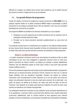 110
difficulté et à adopter une attitude douce envers toute expérience, par la qualité d’accueil
qu’il incarne lui-même, à l’égard de tout ce qui se présente.
5.3. Les grands thèmes du programme
Toutes les citations concernant le programme ci-après proviennent de WILLIAMS et al. La
pratique cognitive basée sur la pleine conscience MBSR intègre la psychologie, la pleine
conscience et une pratique corporelle douce. Elle est destinée à tous ceux qui souhaitent
développer leur conscience du quotidien.
Ce programme MBSR est précédé d’une entrevue d’évaluation qui a pour objectif :
 D’expliquer ce qu’est l’approche par la pleine conscience tout en explorant avec le
participant comment elle pourra l’aider.
 D’insister sur le travail personnel demandé quotidiennement au cours des huit
semaines.
Il se présente ensuite comme un entraînement qui consiste en huit séances hebdomadaires
de deux heures trente chacune durant lesquelles le thème et le déroulement sont exposés
en détail. Des notes ainsi que des exercices à domicile sont distribués à chaque participant.
Séance 1 : Le pilote automatique
« La pleine conscience commence quand nous reconnaissons la tendance à être en pilote
automatique et que nous nous engageons à apprendre comment mieux en sortir pour
devenir conscients de chaque moment. La pratique qui consiste à orienter délibérément
l’attention vers les différentes parties de notre corps montre à quel point cela peut-être
simple et difficile à la fois. »
Comme les participants apprennent de la façon la plus expérientielle possible, le programme
démarre par un exercice de pleine conscience nommé, l’exercice du raisin sec. Il s’agit de
diriger l’attention vers les sensations corporelles. Pendant une dizaine de minutes,
l’instructeur invite successivement à porter l’attention sur un de ces grains, tenu entre les
doigts. Les participants observent ce que leur esprit peut concevoir de ce petit objet : son
poids, sa couleur, les détails de sa texture, son odeur puis enfin son goût. Au final de
l’exercice, il leur apparaît, qu’un geste aussi banal que l’ingestion d’un grain de raisin, peut
prendre une densité et une richesse insoupçonnées.
Les participants deviennent conscients du peu d’attention qu’ils accordent habituellement à
la vie quotidienne. L’exercice montre à quel point faire attention d’une manière particulière
(c’est-à-dire, délibérément, dans le moment présent et sans jugement) peut vraiment
changer la nature de l’expérience. Les instructeurs recueillent les commentaires de feedback
 