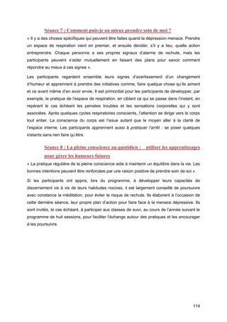 114
Séance 7 : Comment puis-je au mieux prendre soin de moi ?
« Il y a des choses spécifiques qui peuvent être faites quand la dépression menace. Prendre
un espace de respiration vient en premier, et ensuite décider, s’il y a lieu, quelle action
entreprendre. Chaque personne a ses propres signaux d’alarme de rechute, mais les
participants peuvent s’aider mutuellement en faisant des plans pour savoir comment
répondre au mieux à ces signes ».
Les participants regardent ensemble leurs signes d’avertissement d’un changement
d’humeur et apprennent à prendre des initiatives comme, faire quelque chose qu’ils aiment
et ce avant même d’en avoir envie. Il est primordial pour les participants de développer, par
exemple, la pratique de l’espace de respiration, en ciblant ce qui se passe dans l’instant, en
repérant le cas échéant les pensées troubles et les sensations corporelles qui y sont
associées. Après quelques cycles respiratoires conscients, l’attention se dirige vers le corps
tout entier. La conscience du corps est l’issue autant que le moyen aller à la clarté de
l’espace interne. Les participants apprennent aussi à pratiquer l’arrêt : se poser quelques
instants sans rien faire qu’être.
Séance 8 : La pleine conscience au quotidien :   utiliser les apprentissages
pour gérer les humeurs futures
« La pratique régulière de la pleine conscience aide à maintenir un équilibre dans la vie. Les
bonnes intentions peuvent être renforcées par une raison positive de prendre soin de soi ».
Si les participants ont appris, lors du programme, à développer leurs capacités de
discernement vis à vis de leurs habitudes nocives, il est largement conseillé de poursuivre
avec constance la méditation, pour éviter le risque de rechute. Ils élaborent à l’occasion de
cette dernière séance, leur propre plan d’action pour faire face à la menace dépressive. Ils
sont invités, le cas échéant, à participer aux classes de suivi, au cours de l’année suivant le
programme de huit sessions, pour faciliter l’échange autour des pratiques et les encourager
à les poursuivre.
 