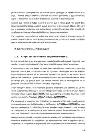 116
plusieurs travaux convergent dans ce sens et que se développe un intérêt naissant à ce
sujet. Toutefois, chacun, cherche à mesurer une donnée particulière et pour l’instant les
sujets se concentrent sur la gestion du stress des étudiants ou des enseignants.
Sachant que nombre d’études tendent à prouver que le stress peut être aidant dans
certaines situations (stress adaptatif), autant un nombre impressionnant d’études démontre
que le stress peu conduire au pire, surtout depuis ces dernières années si l’on considère le
développement des nouvelles activités liées aux risques psychosociaux.
Par conséquent nous souhaitons réaliser une étude qui enrichirait la dimension unique de
mesure de la réduction du stress à visée d’amélioration des conditions de travail, cette étude
pourrait se faire avec une visée complexe de la personne.
2. ET POUR SUIVRE… POURSUIVRE !
2.1. Rappel des observations et questionnements
Le changement dans la vie d’un apprenant (depuis la petite école jusqu’à l’université mais
aussi en formation professionnelle) n’est pas une fatalité mais procède d’un quotidien.
L’impermanence, dans une période de vie où il est, habituellement, question de construction
identitaire, semble être contradictoire avec les croyances développées selon les théories
psychologiques en vigueur qui ont tendances à parler d’une identité qui se construit et qui
porte en elle une idée de « produit » fini dont les frontières évoluent mais dont la base même
ne change pas, en quelque sorte une certaine linéarité dans le développement de la
personne, considérant celle-ci comme un modèle allopoïétique.
Selon notre point de vue, et le paradigme que nous choisissons, une personne est un être
vivant en constante évolution, par conséquent la personne est à considérer selon un modèle
complexe tel que l’expose Edgar MORIN, mais aussi, comme un modèle dynamique vivant
comme l’ont démonté Francisco VARELA et Humberto MATURANA.
Par conséquent, si nous observons l’individu sur les bases de la théorie des modèles vivants
et plus particulièrement de l’Autopoïèse et de l’Énaction de VARELA et MATURANA, nous
pouvons constater que l’individu placé dans une situation d’apprentissage donc une situation
de changement, est, en quelques sorte, placé dans une situation de déstabilisation de « qui il
est », une déstabilisation de son fondement identitaire et donc de ses croyances.
Dans pareille circonstance nous pouvons remarquer l’élévation de différents mécanismes de
défense et de résistance au changement, qui représentent des freins à l’apprentissage ou,
simplement, à l’adaptation de la personne dans le processus de transformation, dans un
 