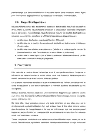 117
premier temps puis dans l’installation de la nouvelle identité dans un second temps. Ayant
pour conséquence de problématiser le processus d’assimilation / accommodation.
2.2. Rappel Des Hypothèses
Nous souhaitons aller au-delà des schémas classiques d’étude et de mesure de réduction du
stress. Même si, comme nous le faisons remarquer, le stress est un paramètre omniprésent
dans le parcours de l’apprentissage, nous cherchons à mesurer les résultats des hypothèses
suivantes concernant les apports de la MPC dans les processus d'apprentissage :
 Améliorations des facultés cognitives (Attention, Efficacité),
 Amélioration de la gestion des émotions et réactivité aux évènements (Intelligence
Émotionnelle),
 Amélioration des relations aux évènements (relation à la matière apprise pendant le
cours et la relation avec l'environnement – autres élèves et professeur),
 Amélioration la métacognition par le développement de "l'observateur interne" par les
exercices d'observation de sa propre pensée.
3. PROPOSITION
Pour mémoire le résultat de nos recherches a mis à jour que les études et l’usage de la
Méditation de Pleine Conscience se fait surtout dans une dimension thérapeutique ou à
minima dans le cadre de la réduction du stress en général.
Les quelques recherches réalisées au sujet de la Méditation de Pleine Conscience dans le
cadre de l’éducation, le sont dans le contexte de la réduction du stress des étudiants ou des
enseignants.
De toute évidence, l’étudiant placé dans un environnement d’apprentissage se trouve soumis
à un stress lié à des raisons multifactorielles (conditions d’apprentissage, matière enseignée,
causes extérieures, etc.).
De notre côté, nous souhaitons donner une autre dimension un peu plus axée sur le
développement ou plutôt l’utilisation d’un outil antique visant à être utilisé comme soutien
dans le contexte de l’apprentissage et de tous les phénomènes que cela suppose quand
l’apprenant est confronté à un changement lié au processus de construction d’un nouveau
savoir ou d’un nouveau lui-même.
Tenant compte des résultats de nos recherches sur les différents travaux menés de par le
monde. Tenant compte, également, de l’intérêt historique et scientifique du sujet mais aussi
 