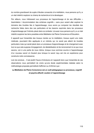 118
du nombre grandissant de sujets d’études consacrés à la méditation, nous pensons qu’il y a
un réel intérêt à explorer ce champ de recherche et à le développer.
Par ailleurs, nous intéressant aux processus de l’apprentissage et de ses difficultés –
Assimilation / Accommodation des schèmes cognitifs – sans pour autant aller explorer le
domaine des troubles liés à l’apprentissage, nous avons pu comparer les résultats des
recherche faites dans des cas particuliers et les besoins exprimés dans les processus
d’apprentissage par l’individu placé dans ce contexte. Là aussi nous pensons qu’il y a un réel
intérêt à explorer les liens possibles entre Méditation de Pleine Conscience et Éducation.
Il apparaît que l’ensemble des travaux menés sur la méditation, travaux ayant une visée
médicale, pourraient être appliqués à un individu qui ne serait pas atteint de troubles
particuliers mais qui serait placé dans un processus d’apprentissage et de changement avec
tout ce que cela suppose d’engagement, de déstabilisation et de renoncement à ce que nous
savons, voir à une partie de nous même, lorsque nous sommes soumis à l’apprentissage
d’un nouveau savoir et d’autant plus lorsque le savoir reçu est mis en expérience pour
construire notre connaissance.
Loin de conclure… Il est plutôt l’heure d’introduire et il apparaît donc que l’ensemble de ces
observations nous permettent de croire qu’une étude expérimentales réalisée selon la
méthodologie proposée permettrait d’affirmer ou d’infirmer que :
La Méditation de Pleine Conscience est un outil pédagogique ou processus, cognitif
et psycho-affectif, soutien à l’apprentissage
 