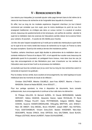 119
V – REMERCIEMENTS BIS
Les raisons pour lesquelles j’ai souhaité ajouter cette page tiennent dans le fait même de la
nature de mes travaux de recherche et de l’originalité dans laquelle ils s’inscrivent.
En effet, tout au long de ma modeste expérience d’apprenti chercheur j’ai tout d’abord
commencé par constater que mon sujet, pour le moins ésotérique du point de vue d’un
enseignant traditionnel, ne s’intègre pas dans un cursus normal. Il a soulevé et soulève
encore, beaucoup de questionnements et de remarques, voir parfois de craintes : aborder le
sujet de la méditation dans les sciences de l’éducations semble relever de la science fiction
pour certains. Et pourtant… Il suscite de vifs intérêts pour d’autres.
J’ai très vite saisi l’aspect exceptionnel qu’il revêt par la rareté des interlocuteurs ayant écrits
sur le sujet et la non moins rareté des travaux de recherche sur le sujet, en France ou dans
les pays européens. Quand je dis rareté je devrais dire inexistence parfois.
Toutefois, certains chercheurs ayant déjà étudiés le phénomène de la méditation dans un
contexte médical en France et ce depuis 1931, m’ont apporté leur soutien avec beaucoup de
générosité quand ils le pouvaient, en partageant leurs travaux, mais dans tous les cas j’ai
reçu des encouragements et des félicitations pour oser m’aventurer sur les sentiers de
l’éducation avec sous le bras l’outil ou le processus de méditation.
Je souhaite que tous les contacts que j’ai pu avoir tout au long de mes recherches soient ici
remerciés et reçoivent ma gratitude :
Pour la chaleur de leur amitié, leurs soutiens et encouragements, leur aide logistique et aussi
intellectuel dans les moments de doute et de réflexion :
Christian GAUTHIER, Moksha CALMELS, Jean-Yves ADNOT, Maxime « Tenzin »
MASSONI, Gérard et Nadia BESSE, Anne SOULET,…
Pour leur partage spontané, la mise à disposition de documents, leurs conseils
professionnels, leurs encouragements à continuer et leur aide dans ma démarche :
Dr Philippe GALLOIS, Dr Bernard AURIOL, Dr Claude BERGHMANS, Isabelle
SERVANT, Hélène HAGEGE, Alexandre Heeren, Isabel RIVOALAN, Pr René
BARBIER, Philippe FILLIOT, Claire PETITMENGIN, Grégoire SIMON, Megan
COWAN, Suzanne KAISER-GREENLAND, Willoughby BRITTON, John SHEALY,
Marc DE SMEDT, Gina BIEGEL, Bruno HOURST, Joseph EMET, Ilios KOTSOU,
Frans GOETGHEBEUR, Vincent GUILLOUX, Bastien WAGENER, Marc-Alain
DESCAMPS, Nicolas D'INCA, Anita ORTEGA, Amy SALTZMAN, David BLACK,
Philippe LESTAGE, Michel LAURENT, Fabien DUVAUGERMÉ…
 