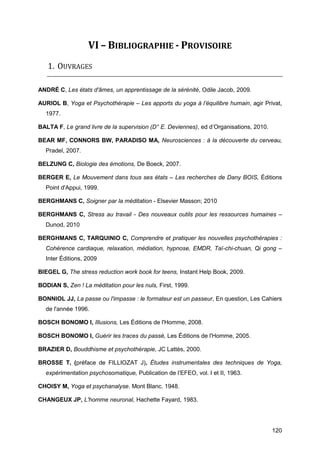 120
VI – BIBLIOGRAPHIE - PROVISOIRE
1. OUVRAGES
ANDRÉ C, Les états d'âmes, un apprentissage de la sérénité, Odile Jacob, 2009.
AURIOL B, Yoga et Psychothérapie – Les apports du yoga à l’équilibre humain, agir Privat,
1977.
BALTA F, Le grand livre de la supervision (D° E. Deviennes), ed d’Organisations, 2010.
BEAR MF, CONNORS BW, PARADISO MA, Neurosciences : à la découverte du cerveau,
Pradel, 2007.
BELZUNG C, Biologie des émotions, De Boeck, 2007.
BERGER E, Le Mouvement dans tous ses états – Les recherches de Dany BOIS, Éditions
Point d'Appui, 1999.
BERGHMANS C, Soigner par la méditation - Elsevier Masson; 2010
BERGHMANS C, Stress au travail - Des nouveaux outils pour les ressources humaines –
Dunod, 2010
BERGHMANS C, TARQUINIO C, Comprendre et pratiquer les nouvelles psychothérapies :
Cohérence cardiaque, relaxation, médiation, hypnose, EMDR, Taï-chi-chuan, Qi gong –
Inter Éditions, 2009
BIEGEL G, The stress reduction work book for teens, Instant Help Book, 2009.
BODIAN S, Zen ! La méditation pour les nuls, First, 1999.
BONNIOL JJ, La passe ou l'impasse : le formateur est un passeur, En question, Les Cahiers
de l'année 1996.
BOSCH BONOMO I, Illusions, Les Éditions de l'Homme, 2008.
BOSCH BONOMO I, Guérir les traces du passé, Les Éditions de l'Homme, 2005.
BRAZIER D, Bouddhisme et psychothérapie, JC Lattès, 2000.
BROSSE T, (préface de FILLIOZAT J), Études instrumentales des techniques de Yoga,
expérimentation psychosomatique, Publication de l’EFEO, vol. I et II, 1963.
CHOISY M, Yoga et psychanalyse. Mont Blanc. 1948.
CHANGEUX JP, L'homme neuronal, Hachette Fayard, 1983.
 