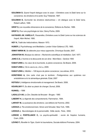 122
GOLEMAN D, Quand l'esprit dialogue avec le corps – Entretiens avec le Dalaï lama sur la
conscience, les émotions et la santé, Guy Trédaniel, 1997.
GOLEMAN D, Surmonter les émotions destructrices – Un dialogue avec le Dalaï lama,
Robert Laffont, 1998.
GROF S, Les nouvelles dimensions de la conscience, Éditions du Rocher, 1989.
GROF S, Pour une psychologie du futur, Dervy Poche, 2009.
HAYWARD JW, VARELA F, Passerelles, Entretiens avec le Dalaï Lama sur les sciences de
l'esprit, Albin Michel, 1995.
HEY H, Traité des hallucinations, Masson 1973.
HUBER J, Psychotherapy and Meditation, London Victor Gollancz LTD, 1965.
ISIMAT-MIRIN M, Se détendre pour mieux apprendre, Chronique Sociale, 2007.
JONHSTON W, Musique du silence – Recherche scientifique et méditation, Cerf, 1977.
JUNG C.G, L’homme à la découverte de son âme - Mont Banc - Genève 1950
KABAT-ZINN J, Au cœur de la tourmente, la pleine conscience, De Boeck, 2009.
KABAT-ZINN J, Où tu vas-tu es, J'ai Lu, 2009.
KABAT-ZINN J, Méditer – 108 leçons de pleine conscience, Les arènes, 2010.
KORZYBSKI A, Une carte n'est pas le territoire : Prolégomènes aux systèmes non
aristotéliciens et à la sémantique générale, Éclat, 2007
KOTSOU I, Intelligence émotionnelle et management, De Boeck, 2008.
KOURILSKY F, Du désir au plaisir de changer, Dunod, 2008.
KUNKEL – 1996
LASALLE H.M, Le Zen, Desclée de Brouwer - Bruges - 1965
LABORIT H, La légende des comportements, Flammarion, 1994.
LARIVEY M, La puissance des émotions, Les éditions de l'homme, 2002.
LEDOUX J, The emotionnal brain, Simon and Schuster, New York, 1996.
LEDOUX J, Neurobiologies de la personnalité, Odile Jacob, Paris, 2002.
LEREDE J, PORTELANCE C, La psycho-spiritualité : survie de l'espèce humaine,
Cram, 2006.
LEVINE P, Réveiller le Tigre, Guérir le traumatisme, Socrate éditions Promarex, 2004.
 
