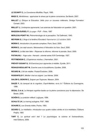 123
LE SCANFF C, La Conscience Modifiée, Payot, 1995.
MAEX E, Mindfulness : apprivoiser le stress par la pleine conscience, De Boeck, 2007.
MALLET J, Éthique et Éducation, Défis pour un nouveau millénaire, Oméga Formation
Conseil, 2003.
MALLET J, L'entreprise apprenante, Les sciences de l'éducation en question, 2001.
MASSON-OURSEL P, Le yoga – PUF – Paris, 1967
MERLEAU-PONTY M, Phénoménologie de la perception, Tel Gallimard, 1945.
MEYRINK G, L'Ange à la fenêtre d'Occident, Flammarion (13 octobre 2005
MORIN E, Introduction à la pensée complexe, Point, Seuil, 2005.
MORIN E, Les sept savoirs, Nécessaires à l'éducation du futur, Seuil, 2000.
MORIN E, La tête bien faite – Repenser la réforme, réformer la pensée, Seuil, 2000.
PATANJALI - Yoga sutra - Harvard - oriental series XVII Cambridge, 1927.
PETITMENGIN C, L'Expérience intuitive, L'Harmattan, 2001.
PREVOT-GIGANT G, 50 Exercices pour apprendre à méditer, Eyrolle, 2011.
RENAUD-BOULART M, Coacher avec le bouddhisme, Eyrolles, 2008.
RICARD M, L'Art de méditer, Pocket Évolution, 2008.
ROSENFELD F, Méditer c'est se soigner, Les Arènes, 2009.
SALEM G, BONVIN E, Soigner par l'hypnose, Masson, 2004.
SAUZE F, Au banquet de la cognition, Esprit-Matière, es-tu là ? Éditions du Cosmogone,
1998.
SEGAL Z et al, La thérapie cognitive basée sur la pleine conscience pour la dépression, De
Boeck, 2006.
SCHÖN D, Le praticien réflexif, Logiques, 1994.
SCHULTZ JH, Le training autogène, PUF, 1968.
SCHURE E, Les Grands Initiés, Poche, 1983.
SICARD C, La méditation, introduction aux quatre nobles vérités et à la méditation, Éditions
Prajña, 1993
TART C, Le spiritual est-il réel ? Le psychologue, la science et l'extraordinaire,
Inter Éditions, 2009.
 
