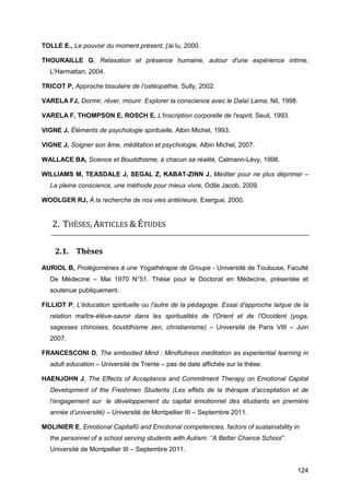 124
TOLLE E., Le pouvoir du moment présent, j'ai lu, 2000.
THOURAILLE G, Relaxation et présence humaine, autour d'une expérience intime,
L'Harmattan, 2004.
TRICOT P, Approche tissulaire de l’ostéopathie, Sully, 2002.
VARELA FJ, Dormir, rêver, mourir. Explorer la conscience avec le Dalaï Lama, Nil, 1998.
VARELA F, THOMPSON E, ROSCH E, L'Inscription corporelle de l'esprit, Seuil, 1993.
VIGNE J, Éléments de psychologie spirituelle, Albin Michel, 1993.
VIGNE J, Soigner son âme, méditation et psychologie, Albin Michel, 2007.
WALLACE BA, Science et Bouddhisme, à chacun sa réalité, Calmann-Lévy, 1998.
WILLIAMS M, TEASDALE J, SEGAL Z, KABAT-ZINN J, Méditer pour ne plus déprimer –
La pleine conscience, une méthode pour mieux vivre, Odile Jacob, 2009.
WOOLGER RJ, À la recherche de nos vies antérieure, Exergue, 2000.
2. THÈSES, ARTICLES & ÉTUDES
2.1. Thèses
AURIOL B, Prolégomènes à une Yogathérapie de Groupe - Université de Toulouse, Faculté
De Médecine – Mai 1970 N°51. Thèse pour le Doctorat en Médecine, présentée et
soutenue publiquement.
FILLIOT P, L'éducation spirituelle ou l'autre de la pédagogie. Essai d'approche laïque de la
relation maître-élève-savoir dans les spiritualités de l'Orient et de l'Occident (yoga,
sagesses chinoises, bouddhisme zen, christianisme) – Université de Paris VIII – Juin
2007.
FRANCESCONI D, The embodied Mind : Mindfulness meditation as experiential learning in
adult education – Université de Trente – pas de date affichée sur la thèse.
HAENJOHN J, The Effects of Acceptance and Commitment Therapy on Emotional Capital
Development of the Freshmen Students (Les effets de la thérapie d’acceptation et de
l’engagement sur  le développement du capital émotionnel des étudiants en première
année d’université) – Université de Montpellier III – Septembre 2011.
MOLINIER E, Emotional Capital© and Emotional competencies, factors of sustainability in
the personnel of a school serving students with Autism: ‘’A Better Chance School’’.
Université de Montpellier III – Septembre 2011.
 