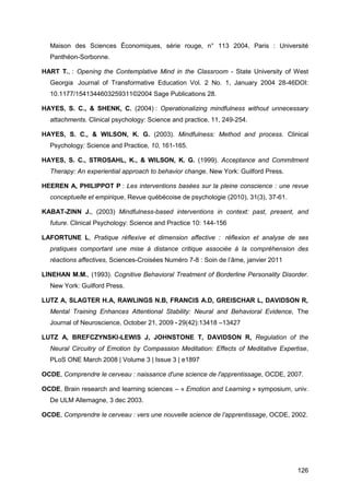 126
Maison des Sciences Économiques, série rouge, n° 113 2004, Paris : Université
Panthéon-Sorbonne.
HART T., : Opening the Contemplative Mind in the Classroom - State University of West
Georgia  Journal of Transformative Education Vol. 2 No. 1, January 2004 28-46DOI:
10.1177/1541344603259311©2004 Sage Publications 28.
HAYES, S. C., & SHENK, C. (2004) : Operationalizing mindfulness without unnecessary
attachments. Clinical psychology: Science and practice, 11, 249-254.
HAYES, S. C., & WILSON, K. G. (2003). Mindfulness: Method and process. Clinical
Psychology: Science and Practice, 10, 161-165.
HAYES, S. C., STROSAHL, K., & WILSON, K. G. (1999). Acceptance and Commitment
Therapy: An experiential approach to behavior change. New York: Guilford Press.
HEEREN A, PHILIPPOT P : Les interventions basées sur la pleine conscience : une revue
conceptuelle et empirique, Revue québécoise de psychologie (2010), 31(3), 37-61.
KABAT-ZINN J., (2003) Mindfulness-based interventions in context: past, present, and
future. Clinical Psychology: Science and Practice 10: 144-156
LAFORTUNE L, Pratique réflexive et dimension affective :  réflexion et analyse de ses
pratiques comportant une mise à distance critique associée à la compréhension des
réactions affectives, Sciences-Croisées Numéro 7-8 : Soin de l’âme, janvier 2011
LINEHAN M.M., (1993). Cognitive Behavioral Treatment of Borderline Personality Disorder.
New York: Guilford Press.
LUTZ A, SLAGTER H.A, RAWLINGS N.B, FRANCIS A.D, GREISCHAR L, DAVIDSON R,
Mental Training Enhances Attentional Stability: Neural and Behavioral Evidence, The
Journal of Neuroscience, October 21, 2009 • 29(42):13418 –13427
LUTZ A, BREFCZYNSKI-LEWIS J, JOHNSTONE T, DAVIDSON R, Regulation of the
Neural Circuitry of Emotion by Compassion Meditation: Effects of Meditative Expertise,
PLoS ONE March 2008 | Volume 3 | Issue 3 | e1897
OCDE, Comprendre le cerveau : naissance d'une science de l'apprentissage, OCDE, 2007.
OCDE, Brain research and learning sciences – « Emotion and Learning » symposium, univ.
De ULM Allemagne, 3 dec 2003.
OCDE, Comprendre le cerveau : vers une nouvelle science de l’apprentissage, OCDE, 2002.
 