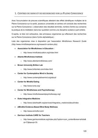 129
1. CENTRES DE SOINS ET DE RECHERCHES SUR LA PLEINE CONSCIENCE
Avec l'accumulation de preuves scientifiques attestant des effets bénéfiques multiples de la
Pleine Conscience sur la santé, plusieurs universités et centres ont conduits des recherches
sur la Pleine Conscience. L’observation des résultats terminée, nombre d’entre eux conserve
la pratique de la méditation dans leur quotidien comme une discipline scolaire à part entière.
Ci-après, la liste non exhaustive, des principaux organismes qui effectuent des recherches
sur la Pleine Conscience (dans l'ordre alphabétique) :
Liste des organismes mise à disposition par l’association Mindfulness Research Guide
(http://www.mindfulexperience.org/research-centers.php)
 Association for Mindfulness in Education :
o http://www.mindfuleducation.org/index.html
 Atlanta Mindfulness Institute
o http://www.atlantamindfulness.com/
 Brown University Britton Lab
o http://www.brittonlab.com/index.html
 Center for Contemplative Mind in Society
o http://www.contemplativemind.org/about/
 Center for Mindful Eating
o http://www.tcme.org/
 Center for Mindfulness and Psychotherapy
o http://www.mindfulnessandpsychotherapy.org/
 Duke Integrative Medicine
o http://www.dukehealth.org/services/integrative_medicine/about/index
 eMindful Evidence-Based Mind Body Wellness
o http://www.emindful.com/
 Garrison Institute CARE for Teachers
o http://www.garrisoninstitute.org/index.php?option=com_content&view=article&
id=77&Itemid=79
 