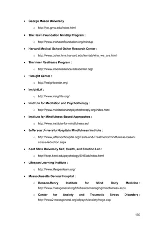 130
 George Mason University
o http://cct.gmu.edu/index.html
 The Hawn Foundation MindUp Program :
o http://www.thehawnfoundation.org/mindup
 Harvard Medical School Osher Research Center :
o http://www.osher.hms.harvard.edu/kerrlab/who_we_are.html
 The Inner Resilience Program :
o http://www.innerresilience-tidescenter.org/
 • Insight Center :
o http://insightcenter.org/
 InsightLA :
o http://www.insightla.org/
 Institute for Meditation and Psychotherapy :
o http://www.meditationandpsychotherapy.org/index.html
 Institute for Mindfulness-Based Approaches :
o http://www.institute-for-mindfulness.eu/
 Jefferson University Hospitals Mindfulness Institute :
o http://www.jeffersonhospital.org/Tests-and-Treatments/mindfulness-based-
stress-reduction.aspx
 Kent State University Self, Health, and Emotion Lab :
o http://dept.kent.edu/psychology/SHElab/index.html
 Lifespan Learning Institute :
o http://www.lifespanlearn.org/
 Massachusetts General Hospital :
o Benson-Henry Institute for Mind Body Medicine :
http://www.massgeneral.org/bhi/basics/managing/mindfulness.aspx
o Center for Anxiety and Traumatic Stress Disorders :
http://www2.massgeneral.org/allpsych/anxiety/hoge.asp
 