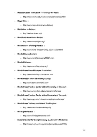 131
 Massachusetts Institute of Technology Medical :
o http://medweb.mit.edu/wellness/programs/stress.html
 Mayo Clinic :
o http://www.mayoclinic.org/meditation/
 Meditation in Action :
o http://www.shinzen.org/
 Mind Body Awareness Project :
o http://www.mbaproject.org/
 Mind Fitness Training Institute :
o http://www.mind-fitness-training.org/research.html
 Mindful Living Center :
o http://www.mindfuliving.org/MBSR.html
 Mindful Schools :
o http://www.mindfulschools.org/
 Mindfulness Based Relapse Prevention :
o http://www.mindfulrp.com/default.html
 Mindfulness Center for Healthy Living :
o http://www.bemoremindful.com/
 Mindfulness Practice Center at the University of Missouri :
o http://www.umsystem.edu/curators/mindfulness
 Mindfulness Practice Center at the University of Vermont :
o http://www.uvm.edu/~chwb/counseling/mindfulness/
 Mindfulness Training Institute of Washington :
o http://www.mindfulnesstraining.org/
 Mindsight Institute :
o http://www.mindsightinstitute.com/
 National Center for Complimentary & Alternative Medicine :
o http://nccam.nih.gov/research/extramural/awards/2008/
 