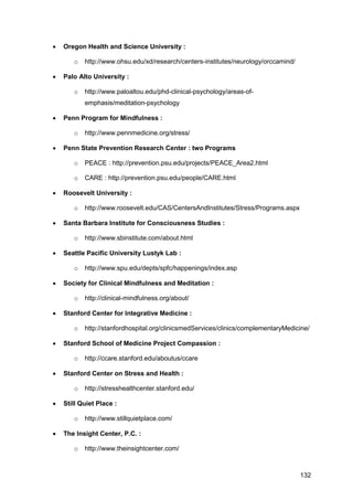 132
 Oregon Health and Science University :
o http://www.ohsu.edu/xd/research/centers-institutes/neurology/orccamind/
 Palo Alto University :
o http://www.paloaltou.edu/phd-clinical-psychology/areas-of-
emphasis/meditation-psychology
 Penn Program for Mindfulness :
o http://www.pennmedicine.org/stress/
 Penn State Prevention Research Center : two Programs
o PEACE : http://prevention.psu.edu/projects/PEACE_Area2.html
o CARE : http://prevention.psu.edu/people/CARE.html
 Roosevelt University :
o http://www.roosevelt.edu/CAS/CentersAndInstitutes/Stress/Programs.aspx
 Santa Barbara Institute for Consciousness Studies :
o http://www.sbinstitute.com/about.html
 Seattle Pacific University Lustyk Lab :
o http://www.spu.edu/depts/spfc/happenings/index.asp
 Society for Clinical Mindfulness and Meditation :
o http://clinical-mindfulness.org/about/
 Stanford Center for Integrative Medicine :
o http://stanfordhospital.org/clinicsmedServices/clinics/complementaryMedicine/
 Stanford School of Medicine Project Compassion :
o http://ccare.stanford.edu/aboutus/ccare
 Stanford Center on Stress and Health :
o http://stresshealthcenter.stanford.edu/
 Still Quiet Place :
o http://www.stillquietplace.com/
 The Insight Center, P.C. :
o http://www.theinsightcenter.com/
 