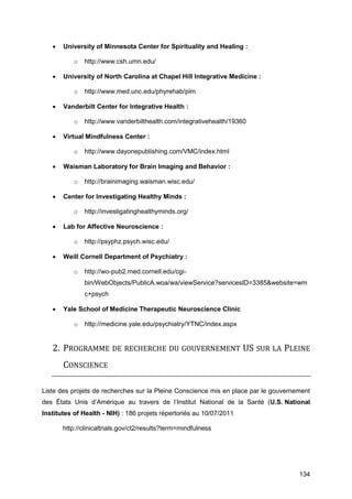 134
 University of Minnesota Center for Spirituality and Healing :
o http://www.csh.umn.edu/
 University of North Carolina at Chapel Hill Integrative Medicine :
o http://www.med.unc.edu/phyrehab/pim
 Vanderbilt Center for Integrative Health :
o http://www.vanderbilthealth.com/integrativehealth/19360
 Virtual Mindfulness Center :
o http://www.dayonepublishing.com/VMC/index.html
 Waisman Laboratory for Brain Imaging and Behavior :
o http://brainimaging.waisman.wisc.edu/
 Center for Investigating Healthy Minds :
o http://investigatinghealthyminds.org/
 Lab for Affective Neuroscience :
o http://psyphz.psych.wisc.edu/
 Weill Cornell Department of Psychiatry :
o http://wo-pub2.med.cornell.edu/cgi-
bin/WebObjects/PublicA.woa/wa/viewService?servicesID=3385&website=wm
c+psych
 Yale School of Medicine Therapeutic Neuroscience Clinic
o http://medicine.yale.edu/psychiatry/YTNC/index.aspx
2. PROGRAMME DE RECHERCHE DU GOUVERNEMENT US SUR LA PLEINE
CONSCIENCE
Liste des projets de recherches sur la Pleine Conscience mis en place par le gouvernement
des États Unis d’Amérique au travers de l’Institut National de la Santé (U.S. National
Institutes of Health - NIH) : 186 projets répertoriés au 10/07/2011
http://clinicaltrials.gov/ct2/results?term=mindfulness
 