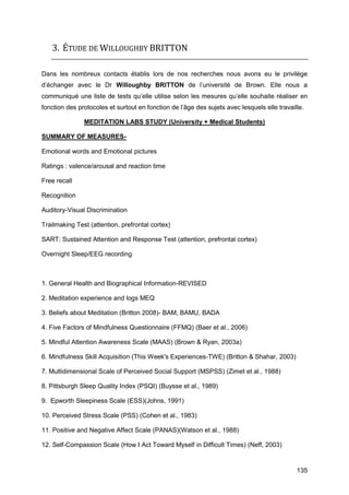 135
3. ÉTUDE DE WILLOUGHBY BRITTON
Dans les nombreux contacts établis lors de nos recherches nous avons eu le privilège
d’échanger avec le Dr Willoughby BRITTON de l’université de Brown. Elle nous a
communiqué une liste de tests qu’elle utilise selon les mesures qu’elle souhaite réaliser en
fonction des protocoles et surtout en fonction de l’âge des sujets avec lesquels elle travaille.
MEDITATION LABS STUDY (University + Medical Students)
SUMMARY OF MEASURES-
Emotional words and Emotional pictures
Ratings : valence/arousal and reaction time
Free recall
Recognition
Auditory-Visual Discrimination
Trailmaking Test (attention, prefrontal cortex)
SART: Sustained Attention and Response Test (attention, prefrontal cortex)
Overnight Sleep/EEG recording
1. General Health and Biographical Information-REVISED
2. Meditation experience and logs MEQ
3. Beliefs about Meditation (Britton 2008)- BAM, BAMU, BADA
4. Five Factors of Mindfulness Questionnaire (FFMQ) (Baer et al., 2006)
5. Mindful Attention Awareness Scale (MAAS) (Brown & Ryan, 2003a)
6. Mindfulness Skill Acquisition (This Week's Experiences-TWE) (Britton & Shahar, 2003)
7. Multidimensional Scale of Perceived Social Support (MSPSS) (Zimet et al., 1988)
8. Pittsburgh Sleep Quality Index (PSQI) (Buysse et al., 1989)
9. Epworth Sleepiness Scale (ESS)(Johns, 1991)
10. Perceived Stress Scale (PSS) (Cohen et al., 1983)
11. Positive and Negative Affect Scale (PANAS)(Watson et al., 1988)
12. Self-Compassion Scale (How I Act Toward Myself in Difficult Times) (Neff, 2003)
 