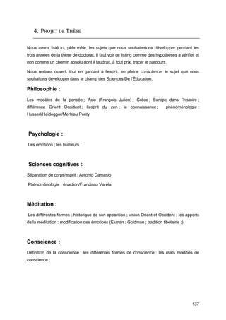 137
4. PROJET DE THÈSE
Nous avons listé ici, pèle mêle, les sujets que nous souhaiterions développer pendant les
trois années de la thèse de doctorat. Il faut voir ce listing comme des hypothèses a vérifier et
non comme un chemin absolu dont il faudrait, à tout prix, tracer le parcours.
Nous restons ouvert, tout en gardant à l’esprit, en pleine conscience, le sujet que nous
souhaitons développer dans le champ des Sciences De l’Éducation.
Philosophie :
Les modèles de la pensée ; Asie (François Julien) ; Grèce ; Europe dans l’histoire ;
différence Orient Occident ; l’esprit du zen ; la connaissance ; phénoménologie :
Husserl/Heidegger/Merleau Ponty
Psychologie :
Les émotions ; les humeurs ;
Sciences cognitives :
Séparation de corps/esprit : Antonio Damasio
Phénoménologie : énaction/Francisco Varela
Méditation :
Les différentes formes ; historique de son apparition ; vision Orient et Occident ; les apports
de la méditation : modification des émotions (Ekman ; Goldman ; tradition tibétaine ;)
Conscience :
Définition de la conscience ; les différentes formes de conscience ; les états modifiés de
conscience ;
 