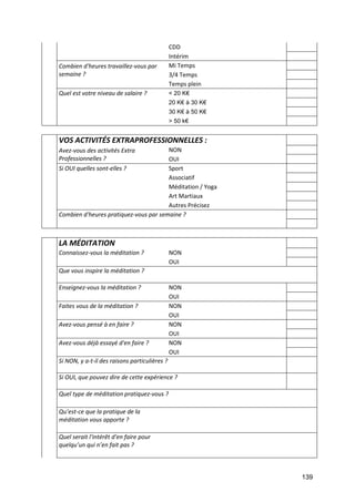 139
CDD
Intérim
Combien d'heures travaillez-vous par
semaine ?
Mi Temps
3/4 Temps
Temps plein
Quel est votre niveau de salaire ? < 20 K€
20 K€ à 30 K€
30 K€ à 50 K€
> 50 k€
VOS ACTIVITÉS EXTRAPROFESSIONNELLES :
Avez-vous des activités Extra
Professionnelles ?
NON
OUI
Si OUI quelles sont-elles ? Sport
Associatif
Méditation / Yoga
Art Martiaux
Autres Précisez
Combien d'heures pratiquez-vous par semaine ?
LA MÉDITATION
Connaissez-vous la méditation ? NON
OUI
Que vous inspire la méditation ?
Enseignez-vous la méditation ? NON
OUI
Faites vous de la méditation ? NON
OUI
Avez-vous pensé à en faire ? NON
OUI
Avez-vous déjà essayé d'en faire ? NON
OUI
Si NON, y a-t-il des raisons particulières ?
Si OUI, que pouvez dire de cette expérience ?
Quel type de méditation pratiquez-vous ?
Qu’est-ce que la pratique de la
méditation vous apporte ?
Quel serait l'intérêt d'en faire pour
quelqu’un qui n’en fait pas ?
 