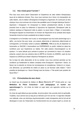 14
1.2. Une vision pour l'avenir ?
Plus haut nous avons décrit l’observation et l’expérience de cette relation thérapeutique
issue de la médecine chinoise. Puis, nous nous sommes mis à rêver à la transposition de
cette relation, vers la relation d'Enseignant à Enseigné ou Apprenant. En continuant ce rêve
utopique nous nous sommes mis à tracer des parallèles avec le triangle didactique Savoirs /
Apprenant / Enseignant. En transposant la relation précédemment décrite, le Savoir
prendrait donc la place du traitement à l’ignorance de l’apprenant, l'Enseignant celle du
médecin asiatique et l'Apprenant celle du patient. Le savoir étant « l'Objet » à transmettre,
l'Enseignant régulant sa transmission en fonction de l'Apprenant et du contexte dans lequel
l'ensemble s'inscrit en toute complexité de la relation humaine.
L'enseignant ou le formateur est ici plus un accompagnant que tout autre personnage qui a
défini, une bonne fois pour toute, une posture déterminée et néanmoins déterminante et
contraignante. Le Formateur serait un passeur (BONNIOL 1996) et au lieu de dispenser ou
transmettre un SAVOIR, il transmettrait une EXPÉRIENCE ou plutôt, mettrait en place les
conditions pour que l'expérience se réalise. Par cette posture d'accompagnant ou de
passeur, il a toute latitude pour prendre la posture qui conviendra le mieux à la situation
présente, puisant ainsi ses solutions dans la MÉTIS en fonction du KAIROS, usant de tout
l'espace du LOGOS pour laisser s'épanouir l'émergence du devenir.
Sur la base de cette observation et de ce constat, nous nous sommes penchés sur les
conditions qui faciliteraient la relation complexe entre Enseignant / Apprenant / Savoir, où
Savoir est à entendre en termes de connaissances et compétences. Existe-t-il un moyen,
une démarche, qui permettrait de mettre en place ou de favoriser cette relation ? Est-il
possible de développer ce « Savoir Interagir avec les Autres » ? Ne serait-il pas question de
Savoir Être ?
1.3. Présentation de mes choix
Le travail que j'ai proposé de réaliser en Master Recherche 2ème
Année porte sur « La
Méditation de Pleine Conscience : outil pédagogique, et soutien aux
apprentissages ? ». J’ai choisi de traiter ce sujet selon une approche centrée sur la
personne.
Un choix de sujet délicat qui peut sembler, de prime abord, très connoté orient et spiritualité.
Toutefois, nous verrons tout au long de ce mémoire qu'il n'en est rien. Il s’agit bien d’étudier
une méthode, voire une technique psychocorporelle à visée introspective dont le but est de
développer le sens de l’observation du fonctionnement de son propre esprit ou encore de
 
