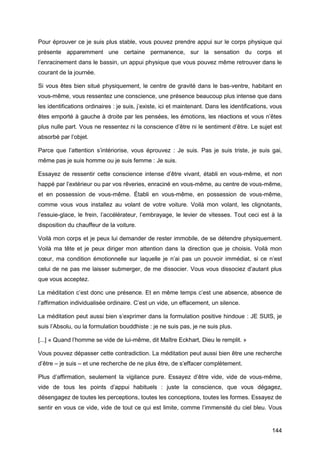144
Pour éprouver ce je suis plus stable, vous pouvez prendre appui sur le corps physique qui
présente apparemment une certaine permanence, sur la sensation du corps et
l’enracinement dans le bassin, un appui physique que vous pouvez même retrouver dans le
courant de la journée.
Si vous êtes bien situé physiquement, le centre de gravité dans le bas-ventre, habitant en
vous-même, vous ressentez une conscience, une présence beaucoup plus intense que dans
les identifications ordinaires : je suis, j’existe, ici et maintenant. Dans les identifications, vous
êtes emporté à gauche à droite par les pensées, les émotions, les réactions et vous n’êtes
plus nulle part. Vous ne ressentez ni la conscience d’être ni le sentiment d’être. Le sujet est
absorbé par l’objet.
Parce que l’attention s’intériorise, vous éprouvez : Je suis. Pas je suis triste, je suis gai,
même pas je suis homme ou je suis femme : Je suis.
Essayez de ressentir cette conscience intense d’être vivant, établi en vous-même, et non
happé par l’extérieur ou par vos rêveries, enraciné en vous-même, au centre de vous-même,
et en possession de vous-même. Établi en vous-même, en possession de vous-même,
comme vous vous installez au volant de votre voiture. Voilà mon volant, les clignotants,
l’essuie-glace, le frein, l’accélérateur, l’embrayage, le levier de vitesses. Tout ceci est à la
disposition du chauffeur de la voiture.
Voilà mon corps et je peux lui demander de rester immobile, de se détendre physiquement.
Voilà ma tête et je peux diriger mon attention dans la direction que je choisis. Voilà mon
cœur, ma condition émotionnelle sur laquelle je n’ai pas un pouvoir immédiat, si ce n’est
celui de ne pas me laisser submerger, de me dissocier. Vous vous dissociez d’autant plus
que vous acceptez.
La méditation c’est donc une présence. Et en même temps c’est une absence, absence de
l’affirmation individualisée ordinaire. C’est un vide, un effacement, un silence.
La méditation peut aussi bien s’exprimer dans la formulation positive hindoue : JE SUIS, je
suis l’Absolu, ou la formulation bouddhiste : je ne suis pas, je ne suis plus.
[...] « Quand l’homme se vide de lui-même, dit Maître Eckhart, Dieu le remplit. »
Vous pouvez dépasser cette contradiction. La méditation peut aussi bien être une recherche
d’être – je suis – et une recherche de ne plus être, de s’effacer complètement.
Plus d’affirmation, seulement la vigilance pure. Essayez d’être vide, vide de vous-même,
vide de tous les points d’appui habituels : juste la conscience, que vous dégagez,
désengagez de toutes les perceptions, toutes les conceptions, toutes les formes. Essayez de
sentir en vous ce vide, vide de tout ce qui est limite, comme l’immensité du ciel bleu. Vous
 