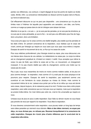 145
perdez vos références, vos contours. L’esprit dégagé de tous les points de repère se révèle
vaste, illimité, infini. La conscience individualisée se dissout comme la glace dans le fleuve,
qui fond et redevient eau.
Cet effacement découvre ce qui ne peut pas disparaître : une conscience qui n’a plus de
limites mais à l’intérieur de laquelle peut apparaître une sensation, une idée, une forme,
comme un nuage qui passe dans le ciel et s’éloigne sans laisser de trace.
Attention à ce que le « Je suis » – je ne suis pas les pensées, je ne suis pas les émotions, je
ne suis pas le corps périssable, je suis le Soi – ne soit pas une affirmation plus fine de l’ego,
donc une prison, donc une limitation.
Vous avez pris appui sur le corps comme une réalité tangible, plus stable que les pensées et
les états d’âme. En prenant conscience de la respiration, vous réalisez que le corps est
vivant, animé par l’énergie qui respire en vous sans que vous ayez vous-même à respirer.
Essayez de sentir le mouvement de la vie, un flux qui ne cesse de couler.
Plus vous relâchez profondément, plus l’énergie revient au repos, plus vous découvrez une
vie intense dans chacune de vos cellules. Le métabolisme ne cesse pas. Le corps lui-même
est en changement perpétuel et, d’instant en instant, il vieillit. Vous acceptez que même le
corps n’a pas de fixité, que même le corps est un flux, un mouvement, un changement
incessant. Il n’a pas d’autre réalité que celle du changement, comme une rivière qui ne
cesse pas de couler.
Peu à peu vous vous ressentirez de moins en moins comme matière solide, et de plus en
plus comme énergie : la respiration, mais comme s’il n’y avait pas de corps physique et de
poumons pour respirer. Essayez de sentir la respiration, pas seulement comme une
ouverture et une fermeture du corps physique au niveau du thorax, mais comme le
mouvement même de la vie. Laissez-vous porter par ce flux et ce reflux qui vous est donné
sans cesse, depuis toujours, de la naissance jusqu’à la mort. Fondez-vous dans votre propre
respiration, avec cette conscience que ce n’est pas vous qui respirez, mais que la respiration
se produit d’elle-même. Ce n’est même pas votre vie, c’est la Vie universelle qui respire en
vous.
Unissez-vous de plus en plus à cette respiration. Que l’idée du témoin neutre ne vous fasse
pas prendre de recul par rapport à la respiration. Vous êtes la respiration.
Si vous devenez consciemment votre respiration, vous pouvez rester un long laps de temps
sans idées parasites qui viennent vous distraire. Mais si des idées viennent, ne soyez pas
déçu, ne vous divisez pas, ne refusez pas. Revenez tranquillement à la conscience de
cette respiration. Essayez de n’avoir plus d’autre référence que le va-et-vient de la
respiration elle-même.
 