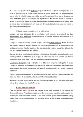 147
Il ne reste plus que l’obstacle du temps, le plus redoutable. Au début, le temps s’étire sans
fin et la méditation est si longue qu’elle semble ne jamais devoir finir. On tient simplement
par un effort de volonté, mais on ne médite pas car l’on s’ennuie. Et un jour on découvre que
cette méditation, qui n’en finissait plus, est déjà terminée. Nous avons oublié de compter le
temps. Nous ne nous ennuyons plus et les méditations paraissent toujours trop courtes, voilà
le critère. Nous avons découvert qu’il n’y a qu’à être là, tout simplement, sans rien désirer et
que c’est passionnant de vivre.
5. Les trois thermomètres de la méditation
Lorsque les trois obstacles de la méditation sont vaincus, apparaissent les trois
thermomètres de la méditation : le Son cosmique, la Lumière intérieure et la Vibration de la
Shakti.
Lorsque le silence du mental s’établit, on peut entendre le Son cosmique (Nada). C’est un
son intérieur qui paraît pourtant venir de très loin dans l’espace et que l’on peut prendre pour
un bourdonnement d’oreille (qu'on ne doit pas confondre avec un acouphène gênant). Le
son de l’océan ou l’harmonie des sphères.
Il en est de même pour la Lumière intérieure (nimitta). Au début elle n’apparaît que les yeux
fermés pendant la méditation, puis on peut la voir aussi les yeux ouverts. Les formes
(brouillard, étoile, lune, soleil ...) et les couleurs peuvent être différentes.
La Vibration divine (Spanda) peut naître et se diffuser en n’importe quelle partie du corps.
On peut la comparer à un léger courant électrique, mais c'est un vibration non-physique ou
augmentation du niveau énergétique qui apparaît spontanément à un certain niveau de
méditation.
Ce sont les trois manifestations de la présence du divin dans le corps. Lorsqu’on arrive à des
états plus élevés de conscience, elles peuvent devenir des obstacles.
Dans la pratique la plus courante, les apports de la méditation se font par la découverte du
calme, de la paix, du vide et de la Présence.
6. Le Calme des Pensées
C’est le premier apport. Lorsque les vagues du lac des passions et de l’inconscient
diminuent, le calme s’établit dans les pensées. On commence à apprécier le silence puis l’on
ne peut plus vivre que dans le Silence. Et très curieusement, quand le cheval emballé (crazy
horse) ou le Singe fou se calment, tout se calme autour de soi et la vie devient beaucoup
plus calme.
 