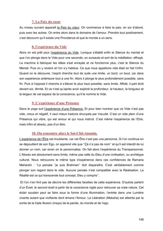 148
7. La Paix du cœur
Au niveau suivant apparaît la Paix du cœur. On commence à faire la paix, en soi d’abord,
puis avec les autres. On entre alors dans le domaine de l’amour. Prendre tout positivement,
c’est découvrir qu’il existe une Providence et que le monde a un sens.
8. l’expérience du Vide
Alors on est prêt pour l’expérience du Vide. Lorsque s’établit enfin le Silence du mental et
que l’on plonge dans le Vide pour une seconde, on sursaute et sort de la méditation, effrayé.
La machine à fabriquer les idées s'est enrayée et ne fonctionne plus, c'est le Silence du
Mental. Puis on y revient et l’on s’y habitue. Ce que nous appelions vide était en fait l’infini.
Quand on le découvre, l’esprit cherche tout de suite une limite, un bord, un bout, car dans
son expérience antérieure tout a une fin. Alors il plonge le plus profondément possible, sans
fin. Puis à l’opposé il cherche à s’élever le plus haut possible, sans limite. Affolé, il part droit
devant soi, illimité. Et ce n’est qu’après avoir exploré la profondeur, la hauteur, la longueur et
la largeur de cet espace de la conscience, qu’il le nomme le Vide.
9. L’expérience d’une Présence
Dans le yoga suit l’expérience d’une Présence. Et pour bien montrer que ce Vide n’est pas
vide, creux et négatif, il vaut mieux traduire shunyata par Vacuité. C’est un vide plein d’une
Présence qui vibre, qui est amour et qui nous instruit. C’est même l’expérience de l’Etre,
mais infini et absolu, pas d’un être.
10. On rencontre alors le Sat-Chit-Ananda.
L’expérience de l’Être est troublante, car cet Être n’est pas une personne. Si l’on continue en
se dépouillant de son Ego, on apprend vite que ‘‘Çà n’a pas de nom’’ et qu’il est interdit de lui
donner un nom, car sinon on le personnalise. On fait alors l’expérience du Transpersonnel.
L’Absolu est absolument sans limite, même pas celle du Dieu d’une civilisation, ou archétype
culturel. Nous retrouvons le même type d’expérience dans ces confidences de Ramana
Maharshi : ‘‘La pensée ‘‘je suis Brahman’’ doit disparaître. C’est véritablement comme
plonger son regard dans le vide. Aucune pensée n’est compatible avec la Réalisation. La
Réalité est ce qui transcende tout concept, Dieu y compris’’.
Et l’on n’en finit pas de décrire les différentes facettes de cette expérience. D’autres parlent
d’un Éveil, le second éveil à partir de la conscience vigile pour retrouver sa vraie nature. Cet
éclair soudain peut se faire sous la forme d’une Illumination, l’entrée dans une Lumière
vivante autant que vivifiante dont émane l’Amour. La Libération (Moksha) est atteinte par la
sortie de la triple illusion (maya) de la parole, du monde et de l’ego.
 