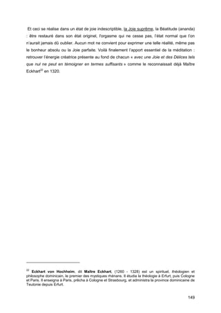 149
Et ceci se réalise dans un état de joie indescriptible, la Joie suprême, la Béatitude (ananda)
: être restauré dans son état originel, l'orgasme qui ne cesse pas, l’état normal que l’on
n’aurait jamais dû oublier. Aucun mot ne convient pour exprimer une telle réalité, même pas
le bonheur absolu ou la Joie parfaite. Voilà finalement l’apport essentiel de la méditation :
retrouver l’énergie créatrice présente au fond de chacun « avec une Joie et des Délices tels
que nul ne peut en témoigner en termes suffisants » comme le reconnaissait déjà Maître
Eckhart22
en 1320.
22
Eckhart von Hochheim, dit Maître Eckhart, (1260 - 1328) est un spirituel, théologien et
philosophe dominicain, le premier des mystiques rhénans. Il étudia la théologie à Erfurt, puis Cologne
et Paris. Il enseigna à Paris, prêcha à Cologne et Strasbourg, et administra la province dominicaine de
Teutonie depuis Erfurt.
 