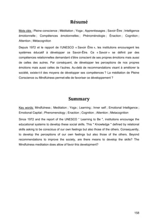 158
Résumé
Mots clés : Pleine conscience ; Méditation ; Yoga ; Apprentissages ; Savoir Être ; Intelligence
émotionnelle ; Compétences émotionnelles ; Phénoménologie ; Énaction ; Cognition ;
Attention ; Métacognition
Depuis 1972 et le rapport de l’UNESCO « Savoir Être », les institutions encouragent les
systèmes éducatif à développer ce Savoir-Être. Ce « Savoir » se définit par des
compétences relationnelles demandant d’être conscient de ses propres émotions mais aussi
de celles des autres. Par conséquent, de développer les perceptions de nos propres
émotions mais aussi celles de l’autres. Au-delà de recommandations visant à améliorer la
société, existe-t-il des moyens de développer ses compétences ? La méditation de Pleine
Conscience ou Mindfulness permet-elle de favoriser ce développement ?
Summary
Key words: Mindfulness ; Meditation ; Yoga ; Learning ; Inner self ; Emotional Intelligence ;
Emotional Capital ; Phenomenology ; Enaction ; Cognition ; Attention ; Metacognition
Since 1972 and the report of the UNESCO “ Learning to Be ", institutions encourage the
educational systems to develop these social skills. This " Knowledge " defined by relational
skills asking to be conscious of our own feelings but also those of the others. Consequently,
to develop the perceptions of our own feelings but also those of the others. Beyond
recommendations to improve the society, are there means to develop the skills? The
Mindfulness meditation does allow of favor this development?
 