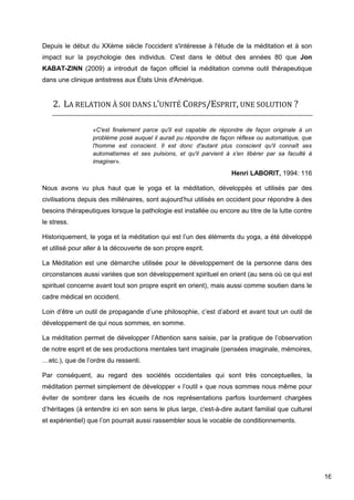 16
Depuis le début du XXème siècle l'occident s'intéresse à l'étude de la méditation et à son
impact sur la psychologie des individus. C'est dans le début des années 80 que Jon
KABAT-ZINN (2009) a introduit de façon officiel la méditation comme outil thérapeutique
dans une clinique antistress aux États Unis d'Amérique.
2. LA RELATION À SOI DANS L’UNITÉ CORPS/ESPRIT, UNE SOLUTION ?
«C'est finalement parce qu'il est capable de répondre de façon originale à un
problème posé auquel il aurait pu répondre de façon réflexe ou automatique, que
l'homme est conscient. Il est donc d'autant plus conscient qu'il connaît ses
automatismes et ses pulsions, et qu'il parvient à s'en libérer par sa faculté à
imaginer».
Henri LABORIT, 1994: 116
Nous avons vu plus haut que le yoga et la méditation, développés et utilisés par des
civilisations depuis des millénaires, sont aujourd’hui utilisés en occident pour répondre à des
besoins thérapeutiques lorsque la pathologie est installée ou encore au titre de la lutte contre
le stress.
Historiquement, le yoga et la méditation qui est l’un des éléments du yoga, a été développé
et utilisé pour aller à la découverte de son propre esprit.
La Méditation est une démarche utilisée pour le développement de la personne dans des
circonstances aussi variées que son développement spirituel en orient (au sens où ce qui est
spirituel concerne avant tout son propre esprit en orient), mais aussi comme soutien dans le
cadre médical en occident.
Loin d’être un outil de propagande d’une philosophie, c’est d’abord et avant tout un outil de
développement de qui nous sommes, en somme.
La méditation permet de développer l’Attention sans saisie, par la pratique de l’observation
de notre esprit et de ses productions mentales tant imaginale (pensées imaginale, mémoires,
…etc.), que de l’ordre du ressenti.
Par conséquent, au regard des sociétés occidentales qui sont très conceptuelles, la
méditation permet simplement de développer « l’outil » que nous sommes nous même pour
éviter de sombrer dans les écueils de nos représentations parfois lourdement chargées
d’héritages (à entendre ici en son sens le plus large, c'est-à-dire autant familial que culturel
et expérientiel) que l’on pourrait aussi rassembler sous le vocable de conditionnements.
 