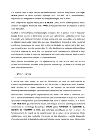 17
Cet « outil » (nous = corps + esprit) se développe donc dans son intégralité tel que Edgar
MORIN pourrait le définir Auto-Eco-Organisée. Auto : Soi, Eco : lié à l’environnement ;
Organisée : ou réorganisé en fonction de l’énergie échangée avec le milieu…
Pour compléter les apports théoriques de E. MORIN (2005), il nous semble judicieux de les
associer aux apports théoriques de F. VARELA (1993) sur la notion d’Autopoïèse et par la
suite d’Énaction.
En effet, si notre outil (nous-mêmes) est plus incorporé, dans le sens de réuni et d’associer
l’usage de nos six sens et donc si nos six sens sont « pleinement » usités ils pourront nous
transmettre une meilleure information et nous serons ainsi plus connectés à une réalité qui
se déploie instant après instant, plus qu’à des interprétations émanant de notre mental et
ayant pour conséquence de « nous faire » déformer la réalité ou tout au moins d’en avoir
une compréhension erronée ou distordue. En effet, la philosophie indianiste et bouddhique
introduit la notion de six sens. Aux cinq sens que nous connaissons ils intègrent le sens
mental qui est à la fois le centre de traitement de informations reçues mais aussi le centre
récepteur des mémoires surgissant lors des évènements.
Nous sommes conditionnés par nos représentations, et mon propos n’est pas de dire
qu’elles sont forcément erronées, mais que nous sommes agit par elles plus souvent que
nous voulons bien le croire.
3. CONCLUSIONS
Il semble que nous soyons au seuil de découvertes ou plutôt de redécouvertes et
d’évolutions passionnantes concernant le soin des troubles du corps et de l’esprit. Pourtant,
cette actualité de la pleine conscience tire son essence de l’ancestrale méditation
bouddhique et indianiste et plus particulièrement des techniques Shamatha et Vipassana.
Nous avons vu combien garder l’esprit unipointé peut aider à faire reculer la souffrance, pour
que la pensée errante et son cortège d’émotions perturbatrices cesse de surgir. Les autorités
spirituelles contemporaines que sont le Dalaï Lama, dans la tradition tibétaine, et le moine
Thich Nhat Hanh, pour la branche du zen, ont dialogué avec des scientifiques souhaitant
comprendre la psychologie bouddhique (DALAÏ Lama, GARDNER H, GOLEMAN D,
BENSON H, THURMAN E, 1993). Les échanges scientifiques ce font à propos du
fonctionnement de l’esprit par la compréhension de la nature de la conscience. Cette
collaboration entre des méditants chevronnés et des laboratoires équipés d’appareils
d’enregistrement et de logiciels les plus sophistiqués, donne naissance à des découvertes
 
