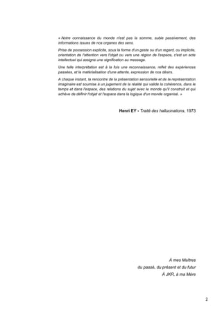 2
« Notre connaissance du monde n'est pas la somme, subie passivement, des
informations issues de nos organes des sens.
Prise de possession explicite, sous la forme d'un geste ou d'un regard, ou implicite,
orientation de l'attention vers l'objet ou vers une région de l'espace, c'est un acte
intellectuel qui assigne une signification au message.
Une telle interprétation est à la fois une reconnaissance, reflet des expériences
passées, et la matérialisation d'une attente, expression de nos désirs.
A chaque instant, la rencontre de la présentation sensorielle et de la représentation
imaginaire est soumise à un jugement de la réalité qui valide la cohérence, dans le
temps et dans l'espace, des relations du sujet avec le monde qu'il construit et qui
achève de définir l'objet et l'espace dans la logique d'un monde organisé. »
Henri EY - Traité des hallucinations, 1973
À mes Maîtres
du passé, du présent et du futur
À JKR, à ma Mère
 