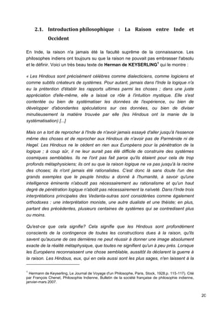 20
2.1. Introduction philosophique : La Raison entre Inde et
Occident
En Inde, la raison n'a jamais été la faculté suprême de la connaissance. Les
philosophes indiens ont toujours su que la raison ne pouvait pas embrasser l'absolu
et le définir. Voici un très beau texte de Herman de KEYSERLING1
qui le montre :
« Les Hindous sont précisément célèbres comme dialecticiens, comme logiciens et
comme subtils créateurs de systèmes. Pour autant, jamais dans l'Inde la logique n'a
eu la prétention d'établir les rapports ultimes parmi les choses ; dans une juste
appréciation d'elle-même, elle a laissé ce rôle à l'intuition mystique. Elle s'est
contentée ou bien de systématiser les données de l'expérience, ou bien de
développer d'abondantes spéculations sur ces données, ou bien de diviser
minutieusement la matière trouvée par elle (les Hindous ont la manie de la
systématisation) [...]
Mais on a tort de reprocher à l'Inde de n'avoir jamais essayé d'aller jusqu'à l'essence
même des choses et de reprocher aux Hindous de n'avoir pas de Parménide ni de
Hegel. Les Hindous ne le cèdent en rien aux Européens pour la pénétration de la
logique ; à coup sûr, il ne leur aurait pas été difficile de construire des systèmes
cosmiques semblables. Ils ne l'ont pas fait parce qu'ils étaient pour cela de trop
profonds métaphysiciens; ils ont su que la raison logique ne va pas jusqu'à la racine
des choses; ils n'ont jamais été rationalistes. C’est donc là sans doute l'un des
grands exemples que le peuple hindou a donné à l'humanité, à savoir qu'une
intelligence éminente n'aboutit pas nécessairement au rationalisme et qu'un haut
degré de pénétration logique n'abolit pas nécessairement la naïveté. Dans l’Inde trois
interprétations principales des Vedanta-sutras sont considérées comme également
orthodoxes : une interprétation moniste, une autre dualiste et une théiste; en plus,
partant des précédentes, plusieurs centaines de systèmes qui se contredisent plus
ou moins.
Qu'est-ce que cela signifie? Cela signifie que les Hindous sont profondément
conscients de la contingence de toutes les constructions dues à la raison, qu'ils
savent qu'aucune de ces dernières ne peut réussir à donner une image absolument
exacte de la réalité métaphysique, que toutes ne signifient qu'un à peu près. Lorsque
les Européens reconnaissent une chose semblable, aussitôt ils déclarent la guerre à
la raison. Les Hindous, eux, qui en cela aussi sont les plus sages, n'en laissent à la
1
Hermann de Keyserling, Le Journal de Voyage d'un Philosophe, Paris, Stock, 1928,p. 115-117). Cité
par François Chenet, Philosophie Indienne, Bulletin de la société française de philosophie indienne,
janvier-mars 2007.
 