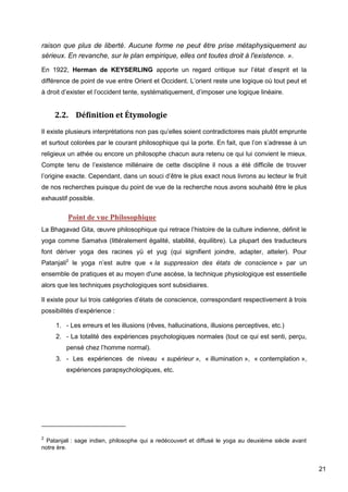 21
raison que plus de liberté. Aucune forme ne peut être prise métaphysiquement au
sérieux. En revanche, sur le plan empirique, elles ont toutes droit à l'existence. ».
En 1922, Herman de KEYSERLING apporte un regard critique sur l’état d’esprit et la
différence de point de vue entre Orient et Occident. L’orient reste une logique où tout peut et
à droit d’exister et l’occident tente, systématiquement, d’imposer une logique linéaire.
2.2. Définition et Étymologie
Il existe plusieurs interprétations non pas qu’elles soient contradictoires mais plutôt emprunte
et surtout colorées par le courant philosophique qui la porte. En fait, que l’on s’adresse à un
religieux un athée ou encore un philosophe chacun aura retenu ce qui lui convient le mieux.
Compte tenu de l’existence millénaire de cette discipline il nous a été difficile de trouver
l’origine exacte. Cependant, dans un souci d’être le plus exact nous livrons au lecteur le fruit
de nos recherches puisque du point de vue de la recherche nous avons souhaité être le plus
exhaustif possible.
Point de vue Philosophique
La Bhagavad Gita, œuvre philosophique qui retrace l’histoire de la culture indienne, définit le
yoga comme Samatva (littéralement égalité, stabilité, équilibre). La plupart des traducteurs
font dériver yoga des racines yü et yug (qui signifient joindre, adapter, atteler). Pour
Patanjali2
le yoga n’est autre que « la suppression des états de conscience » par un
ensemble de pratiques et au moyen d'une ascèse, la technique physiologique est essentielle
alors que les techniques psychologiques sont subsidiaires.
Il existe pour lui trois catégories d’états de conscience, correspondant respectivement à trois
possibilités d’expérience :
1. - Les erreurs et les illusions (rêves, hallucinations, illusions perceptives, etc.)
2. - La totalité des expériences psychologiques normales (tout ce qui est senti, perçu,
pensé chez l’homme normal).
3. - Les expériences de niveau « supérieur », « illumination », « contemplation »,
expériences parapsychologiques, etc.
2
Patanjali : sage indien, philosophe qui a redécouvert et diffusé le yoga au deuxième siècle avant
notre ère.
 
