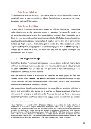 22
Point de vue Religieux
Compte tenu que la racine de ce mot comprend le sens de joindre, certains franchissent le
pas et définissent le yoga comme l’union à Dieu. C'est ainsi que le comprennent la plupart
des yogis à partir du XVIIème siècle.
Point de vue des Athées
Le sens originel donné par les Samkhyas athées est différent. D'autre part, Yug est une
vieille métaphore qui signifie « se mettre au joug », « s’atteler à l’ouvrage ». En sanskrit, yug
est souvent employé dans le sens de « concentration » (mentale). Ceci nous éclaire sur le
début des yoga-sutras où nous lisons que le yoga est d’abord l’effort de diminuer les activités
parasites et les distractions de notre intellect. Il s’agit en somme d’un art de concentration
mentale. Le Yogin se joint… Il commence par se joindre à lui-même exactement comme
l’exprime JUNG (1950), lorsqu'il parle de la totalité de la psyché. Pour M. CHOISY (1948), le
symbole de cet effort est la roue, une roue bien faite dont les rayons convergent tous
excellemment dans le moyeu.
2.3. Les origines du Yoga
Il est difficile de situer l’origine des techniques de yoga. Au dire de certains il s’agirait d’une
technique chamanique mystique. A ce sujet nous nous rapprochons de la critique formulée
par Jean FILLIOZAT3
dans un article de 1946 paru dans la Revue Philosophique « Les
origines d'une technique mystique indienne ».
Avec une méthode simple et scientifique, en replaçant les idées yoguiques dans leur
contexte culturel indien, Jean FILLIOZAT critique la théorie de l'origine chamanique du Yoga
comme toutes les théories d'origine pré-aryenne ou les rapprochements avec des pratiques
extatiques « sauvages » de peuples non civilisés :
« Le Yoga est une discipline qui arrête l'activité psychique liée aux accidents extérieurs et
permet ainsi une maîtrise plus grande par le sujet de son bagage psychique, et dans son
rôle second il « enseigne la distinction entre l'essence éternelle de l'âme et sa gangue
personnelle d'éléments psychiques inconscients, jusqu'à assurer son isolement qui constitue
3
Jean FILLIOZAT : (4 novembre 1906 - 27 octobre 1982) est un spécialiste des études indiennes. Il
était titulaire de la Chaire de langues et littératures de l'Inde de 1952 à 1978 au Collège de France. Il
devient docteur en médecine en 1930, puis reçoit son diplôme de l’École pratique des Hautes Études
en 1934, son diplôme de l’Institut national des langues et civilisations orientales en 1935. Il devient
directeur d'études à l’École pratique des Hautes Études de 1941 à 1978, il est docteur ès lettres en
1946. Il fonde l’Institut français de Pondichéry en 1955, devient directeur de l’École française
d'Extrême-Orient jusqu'en 1977, est membre de l'Académie des inscriptions et belles-lettres en 1966
et vice-président de la Société Asiatique en 1974. Il est chevalier de la Légion d’honneur.
 