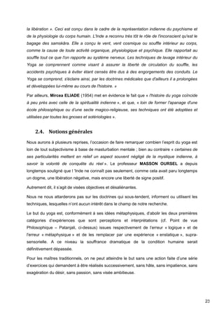 23
la libération ». Ceci est conçu dans le cadre de la représentation indienne du psychisme et
de la physiologie du corps humain. L'Inde a reconnu très tôt le rôle de l'inconscient qu'est le
bagage des samskâra. Elle a conçu le vent, vent cosmique ou souffle intérieur au corps,
comme la cause de toute activité organique, physiologique et psychique. Elle rapportait au
souffle tout ce que l'on rapporte au système nerveux. Les techniques de lavage intérieur du
Yoga se comprennent comme visant à assurer la liberté de circulation du souffle, les
accidents psychiques à éviter étant censés être dus à des engorgements des conduits. Le
Yoga se comprend, s'éclaire ainsi, par les doctrines médicales que d'ailleurs il a prolongées
et développées lui-même au cours de l'histoire. »
Par ailleurs, Mircea ELIADE (1954) met en évidence le fait que « l'histoire du yoga coïncide
à peu près avec celle de la spiritualité indienne », et que, « loin de former l'apanage d'une
école philosophique ou d’une secte magico-religieuse, ses techniques ont été adoptées et
utilisées par toutes les gnoses et sotériologies ».
2.4. Notions générales
Nous aurons à plusieurs reprises, l’occasion de faire remarquer combien l’esprit du yoga est
loin de tout subjectivisme à base de masturbation mentale ; bien au contraire « certaines de
ses particularités mettent en relief un aspect souvent négligé de la mystique indienne, à
savoir la volonté de conquête du réel ». Le professeur MASSON OURSEL a depuis
longtemps souligné que l 'Inde ne connaît pas seulement, comme cela avait paru longtemps
un dogme, une libération négative, mais encore une liberté de signe positif.
Autrement dit, il s’agit de visées objectives et désaliénantes.
Nous ne nous attarderons pas sur les doctrines qui sous-tendent, informent ou utilisent les
techniques, lesquelles n’ont aucun intérêt dans le champ de notre recherche.
Le but du yoga est, conformément à ses idées métaphysiques, d’abolir les deux premières
catégories d’expériences que sont perceptions et interprétations (cf. Point de vue
Philosophique – Patanjali, ci-dessus) issues respectivement de l’erreur « logique » et de
l'erreur « métaphysique » et de les remplacer par une expérience « enstatique », supra-
sensorielle. A ce niveau la souffrance dramatique de la condition humaine serait
définitivement dépassée.
Pour les maîtres traditionnels, on ne peut atteindre le but sans une action faite d’une série
d’exercices qui demandent à être réalisés successivement, sans hâte, sans impatience, sans
exagération du désir, sans passion, sans visée ambitieuse.
 