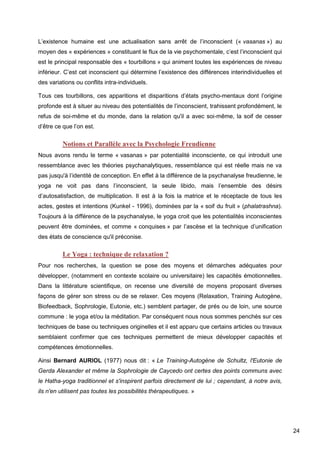 24
L’existence humaine est une actualisation sans arrêt de l’inconscient (« vasanas ») au
moyen des « expériences » constituant le flux de la vie psychomentale, c’est l’inconscient qui
est le principal responsable des « tourbillons » qui animent toutes les expériences de niveau
inférieur. C’est cet inconscient qui détermine l’existence des différences interindividuelles et
des variations ou conflits intra-individuels.
Tous ces tourbillons, ces apparitions et disparitions d’états psycho-mentaux dont l’origine
profonde est à situer au niveau des potentialités de l’inconscient, trahissent profondément, le
refus de soi-même et du monde, dans la relation qu'il a avec soi-même, la soif de cesser
d’être ce que l’on est.
Notions et Parallèle avec la Psychologie Freudienne
Nous avons rendu le terme « vasanas » par potentialité inconsciente, ce qui introduit une
ressemblance avec les théories psychanalytiques, ressemblance qui est réelle mais ne va
pas jusqu'à l’identité de conception. En effet à la différence de la psychanalyse freudienne, le
yoga ne voit pas dans l’inconscient, la seule libido, mais l’ensemble des désirs
d’autosatisfaction, de multiplication. Il est à la fois la matrice et le réceptacle de tous les
actes, gestes et intentions (Kunkel - 1996), dominées par la « soif du fruit » (phalatrashna).
Toujours à la différence de la psychanalyse, le yoga croit que les potentialités inconscientes
peuvent être dominées, et comme « conquises » par l’ascèse et la technique d’unification
des états de conscience qu'il préconise.
Le Yoga : technique de relaxation ?
Pour nos recherches, la question se pose des moyens et démarches adéquates pour
développer, (notamment en contexte scolaire ou universitaire) les capacités émotionnelles.
Dans la littérature scientifique, on recense une diversité de moyens proposant diverses
façons de gérer son stress ou de se relaxer. Ces moyens (Relaxation, Training Autogène,
Biofeedback, Sophrologie, Eutonie, etc.) semblent partager, de prés ou de loin, une source
commune : le yoga et/ou la méditation. Par conséquent nous nous sommes penchés sur ces
techniques de base ou techniques originelles et il est apparu que certains articles ou travaux
semblaient confirmer que ces techniques permettent de mieux développer capacités et
compétences émotionnelles.
Ainsi Bernard AURIOL (1977) nous dit : « Le Training-Autogène de Schultz, l'Eutonie de
Gerda Alexander et même la Sophrologie de Caycedo ont certes des points communs avec
le Hatha-yoga traditionnel et s'inspirent parfois directement de lui ; cependant, à notre avis,
ils n'en utilisent pas toutes les possibilités thérapeutiques. »
 