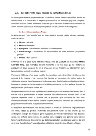 25
2.5. Les différents Yoga, chemin de la Maîtrise de Soi
Le terme généraliste de yoga contient en lui plusieurs formes d’exercices qui font appels au
corps (Soma), à la psyché et à la sagesse philosophique. La technique yoguique complète,
comprend donc un certain nombre de pratiques qui se déclinent en exercices qui mettent en
action autant la psyché que le corps (soma) et que l’on peut diviser en 8 catégories :
1) - Les réfrènements ou Yama
Le verbe sanskrit "yam" signifie "tenir en main, contenir, soutenir, porter réfréner, maîtriser,
mettre en ordre
a) « Satyam » véracité
b) « Asteya » honnêteté
c) « Aparigraha » détachement des biens ou contentement
d) « Brahmacharya » modération ou déracinement de toute tendance proprement
génitale
e) « Ahimsa » Non violence
L'Ahimsa est à la base d'une attitude politique, celle de GANDHI ou du pasteur Martin
LUTHER KING. Ses méthodes élèvent l'humanité, à la fois ceux qui les mettent en
pratiquent et ceux auxquels ils ont à s'opposer et qui finissent par abandonner leurs
tyrannies sinon leur soif aveugle du pouvoir.
Promouvoir l'Ahimsa, c'est aussi modifier les conditions qui mènent les individus ou les
groupes à la violence : par exemple les fraudes et corruptions de toutes sortes, la
valorisation absurde de richesses sans limites aux mains d'individus ignorants et superficiels,
les guerres menées sous les auspices d'un idéalisme infernal ou d'un réalisme illusoire, la
négligence des générations futures, etc.
Un système économique sans régulation appropriée engendre la violence directement, tant il
est vrai que la guerre devient le moyen ultime de faire triompher son mauvais droit. Un tel
système engendre aussi la violence par la pauvreté qu'il concentre en des lieux
concentrationnaires où sont bannis certains citoyens; le feu aux banlieues est une forme de
jacquerie annonciatrice de plus graves affrontements.
La dissolution des mœurs se pare des couleurs de la liberté : a-t-on mesuré l'impact délétère
des films, vidéos ou produits multimédia sexuellement "hard" sur les enfants qui les
contemplent en dépit des mises en garde hypocrites. Comment s'étonner des viols dans les
caves, des enfants sans pudeur, des adultes sans vergogne, des parents sans retenue
lorsqu'on prône le sexe déshumanisé qui étale la prostitution aux étranges lucarnes de tant
de foyers. Au prétexte qu'il y aurait quelque intégrisme à interdire leur diffusion à l'écran.
 