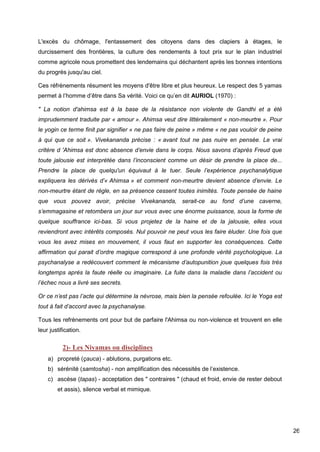 26
L'excès du chômage, l'entassement des citoyens dans des clapiers à étages, le
durcissement des frontières, la culture des rendements à tout prix sur le plan industriel
comme agricole nous promettent des lendemains qui déchantent après les bonnes intentions
du progrès jusqu'au ciel.
Ces réfrènements résument les moyens d'être libre et plus heureux. Le respect des 5 yamas
permet à l’homme d’être dans Sa vérité. Voici ce qu’en dit AURIOL (1970) :
" La notion d'ahimsa est à la base de la résistance non violente de Gandhi et a été
imprudemment traduite par « amour ». Ahimsa veut dire littéralement « non-meurtre ». Pour
le yogin ce terme finit par signifier « ne pas faire de peine » même « ne pas vouloir de peine
à qui que ce soit ». Vivekananda précise : « avant tout ne pas nuire en pensée. Le vrai
critère d 'Ahimsa est donc absence d’envie dans le corps. Nous savons d’après Freud que
toute jalousie est interprétée dans l’inconscient comme un désir de prendre la place de...
Prendre la place de quelqu'un équivaut à le tuer. Seule l’expérience psychanalytique
expliquera les dérivés d’« Ahimsa » et comment non-meurtre devient absence d’envie. Le
non-meurtre étant de règle, en sa présence cessent toutes inimités. Toute pensée de haine
que vous pouvez avoir, précise Vivekananda, serait-ce au fond d’une caverne,
s’emmagasine et retombera un jour sur vous avec une énorme puissance, sous la forme de
quelque souffrance ici-bas. Si vous projetez de la haine et de la jalousie, elles vous
reviendront avec intérêts composés. Nul pouvoir ne peut vous les faire éluder. Une fois que
vous les avez mises en mouvement, il vous faut en supporter les conséquences. Cette
affirmation qui parait d’ordre magique correspond à une profonde vérité psychologique. La
psychanalyse a redécouvert comment le mécanisme d’autopunition joue quelques fois très
longtemps après la faute réelle ou imaginaire. La fuite dans la maladie dans l’accident ou
l’échec nous a livré ses secrets.
Or ce n’est pas l’acte qui détermine la névrose, mais bien la pensée refoulée. Ici le Yoga est
tout à fait d’accord avec la psychanalyse.
Tous les refrènements ont pour but de parfaire l'Ahimsa ou non-violence et trouvent en elle
leur justification.
2)- Les Niyamas ou disciplines
a) propreté (çauca) - ablutions, purgations etc.
b) sérénité (samtosha) - non amplification des nécessités de l’existence.
c) ascèse (tapas) - acceptation des " contraires " (chaud et froid, envie de rester debout
et assis), silence verbal et mimique.
 