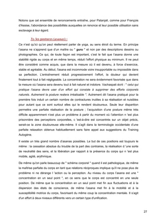 27
Notons que cet ensemble de renoncements entraîne, pour Patanjali, comme pour François
d'Assise, l’abondance des possibilités auxquelles on renonce et leur possible utilisation sans
esclavage à leur égard.
3)- les postures (asanas) :
Ce n’est qu’ici qu’on peut réellement parler de yoga, au sens étroit du terme. En principe
l’asana ne s’apprend que d’un maître ou " guru " et non par des descriptions dessins ou
photographies. Ce qui, de toute façon est important, c’est le fait que l’asana donne une
stabilité rigide au corps et en même temps, réduit l’effort physique au minimum. Il ne peut
être considéré comme acquis, que dans la mesure où il est devenu, à force d’exercice,
stable et agréable. Au début, l'asana est incommode voire insupportable ou impossible dans
sa perfection. L'entraînement réduit progressivement l’effort, la douleur qui devient
finalement tout à fait négligeable. La concentration ne sera évidemment favorisée que dans
la mesure où l’asana sera devenu tout à fait naturel et indolore. Vachaspati écrit : " celui qui
pratique l’asana devra user d’un effort qui consiste à supprimer des efforts corporels
naturels. Autrement la posture restera irréalisable ". Autrement dit l’asana pratiqué pour la
première fois induit un certain nombre de contractures inutiles à sa réalisation et nuisibles
pour autant que ce sont surtout elles qui le rendent douloureux. Seule leur disparition
permettra une parfaite réalisation de la posture ; l’acquisition d’une posture même très
difficile apparemment n’est plus un problème à partir du moment où l’attention n 'est plus
prisonnière des perceptions corporelles, c 'est-à-dire est concentrés sur un objet précis,
serait-ce la zone douloureuse elle-même. Il s’agît dans la terminologie occidentale d’une
parfaite relaxation obtenue habituellement sans faire appel aux suggestions du Training
Autogène.
Il existe un très grand nombre d’asanas possibles. Le but de ces positions est toujours le
même : la cessation absolue du trouble de la part des contraires, la réalisation d 'une sorte
de neutralité des sens, et la libération par rapport à la présence du corps qui n 'est plus
mobile, agité, arythmique.
De même qu'on parle beaucoup de " schéma corporel " quand il est pathologique, de même
la maîtrise parfaite du corps en tant que relations réciproques implique qu'il ne pose plus de
problème ni ne dérange l 'action ou la perception. Au niveau du corps l’asana est une "
concentration en un seul point ", en ce sens que le corps est concentré en une seule
position. De même que la concentration en un seul point met fin aux fluctuations et à la
dispersion des états de conscience, de même l’asana met fin à la mobilité et à la
susceptibilité motrice du corps, favorisant du même coup la concentration mentale. Il s’agit
d'un effort à deux niveaux différents vers un certain type d'unification.
 