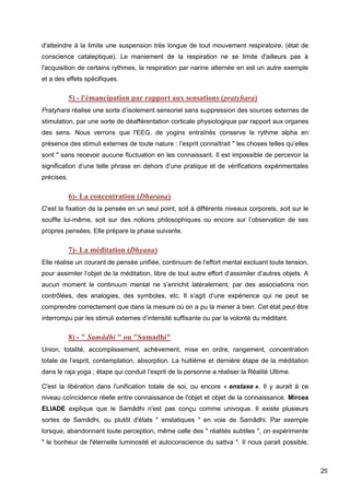 29
d'atteindre à la limite une suspension très longue de tout mouvement respiratoire. (état de
conscience cataleptique). Le maniement de la respiration ne se limite d'ailleurs pas à
l'acquisition de certains rythmes, la respiration par narine alternée en est un autre exemple
et a des effets spécifiques.
5) - l'émancipation par rapport aux sensations (pratyhara)
Pratyhara réalise une sorte d’isolement sensoriel sans suppression des sources externes de
stimulation, par une sorte de déafférentation corticale physiologique par rapport aux organes
des sens. Nous verrons que l'EEG. de yogins entraînés conserve le rythme alpha en
présence des stimuli externes de toute nature : l’esprit connaîtrait " les choses telles qu’elles
sont " sans recevoir aucune fluctuation en les connaissant. Il est impossible de percevoir la
signification d’une telle phrase en dehors d’une pratique et de vérifications expérimentales
précises.
6)- La concentration (Dharana)
C'est la fixation de la pensée en un seul point, soit à différents niveaux corporels, soit sur le
souffle lui-même, soit sur des notions philosophiques ou encore sur l’observation de ses
propres pensées. Elle prépare la phase suivante.
7)- La méditation (Dhyana)
Elle réalise un courant de pensée unifiée, continuum de l’effort mental excluant toute tension,
pour assimiler l’objet de la méditation, libre de tout autre effort d’assimiler d’autres objets. A
aucun moment le continuum mental ne s’enrichit latéralement, par des associations non
contrôlées, des analogies, des symboles, etc. Il s’agit d’une expérience qui ne peut se
comprendre correctement que dans la mesure où on a pu la mener à bien. Cet état peut être
interrompu par les stimuli externes d’intensité suffisante ou par la volonté du méditant.
8) - " Samâdhi " ou "Samadhi"
Union, totalité, accomplissement, achèvement, mise en ordre, rangement, concentration
totale de l’esprit, contemplation, absorption. La huitième et dernière étape de la méditation
dans le raja yoga ; étape qui conduit l’esprit de la personne a réaliser la Réalité Ultime.
C'est la libération dans l'unification totale de soi, ou encore « enstase ». Il y aurait à ce
niveau coïncidence réelle entre connaissance de l'objet et objet de la connaissance. Mircea
ELIADE explique que le Samâdhi n'est pas conçu comme univoque. Il existe plusieurs
sortes de Samâdhi, ou plutôt d'états " enstatiques " en voie de Samâdhi. Par exemple
lorsque, abandonnant toute perception, même celle des " réalités subtiles ", on expérimente
" le bonheur de l'éternelle luminosité et autoconscience du sattva ". Il nous parait possible,
 