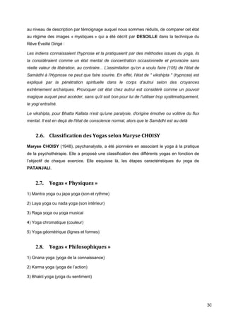 30
au niveau de description par témoignage auquel nous sommes réduits, de comparer cet état
au régime des images « mystiques » qui a été décrit par DESOILLE dans la technique du
Rêve Éveillé Dirigé :
Les indiens connaissaient l'hypnose et la pratiquaient par des méthodes issues du yoga, ils
la considéraient comme un état mental de concentration occasionnelle et provisoire sans
réelle valeur de libération, au contraire... L'assimilation qu’on a voulu faire (105) de l'état de
Samâdhi à l'Hypnose ne peut que faire sourire. En effet, l'état de " vikshipta " (hypnose) est
expliqué par la pénétration spirituelle dans le corps d'autrui selon des croyances
extrêmement archaïques. Provoquer cet état chez autrui est considéré comme un pouvoir
magique auquel peut accéder, sans qu’il soit bon pour lui de l'utiliser trop systématiquement,
le yogi entraîné.
Le vikshipta, pour Bhatta Kallata n’est qu’une paralysie, d'origine émotive ou volitive du flux
mental. Il est en deçà de l'état de conscience normal, alors que le Samâdhi est au delà
2.6. Classification des Yogas selon Maryse CHOISY
Maryse CHOISY (1948), psychanalyste, a été pionnière en associant le yoga à la pratique
de la psychothérapie. Elle a proposé une classification des différents yogas en fonction de
l’objectif de chaque exercice. Elle esquisse là, les étapes caractéristiques du yoga de
PATANJALI.
2.7. Yogas « Physiques »
1) Mantra yoga ou japa yoga (son et rythme)
2) Laya yoga ou nada yoga (son intérieur)
3) Raga yoga ou yoga musical
4) Yoga chromatique (couleur)
5) Yoga géométrique (lignes et formes)
2.8. Yogas « Philosophiques »
1) Gnana yoga (yoga de la connaissance)
2) Karma yoga (yoga de l’action)
3) Bhakti yoga (yoga du sentiment)
 